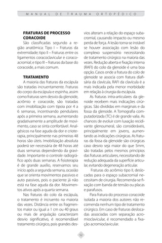 52
M A N U A L D E T R A U M A O R T O P É D I C O
Fraturas de processo
coracoide
São classificadas segundo a re-
gião anatômica: Tipo I – Fraturas da
extremidade; tipo II – Fraturas entre os
ligamentos coracoclavicular e coraco-
acromial; e tipo III – fraturas da base do
coracoide, a mais comum.
TRATAMENTO
A maioria das fraturas da escápula
são tratadas incruentamente. Fraturas
do corpo da escápula e espinha, assim
como fraturas sem desvio da glenoide,
acrômio e coracoide, são tratadas
com imobilização com tipoia por 4 a
6 semanas, incentivando pendulares
após a primeira semana, aumentando
gradativamente a amplitude de movi-
mento, caso se sinta confortável. Anal-
gésicos na fase aguda da dor e criote-
rapia, principalmente nas primeiras 48
horas são úteis. Imobilização absoluta
poderá ser necessária de 48 horas até
duas semanas dependendo da gravi-
dade. Importante o controle radiográ-
fico após duas semanas. A fisioterapia
é de grande auxílio, reservamos seu
início após a segunda semana, ocasião
que se orienta movimentos passivos e
auto passivos, pois o paciente já não
está na fase aguda da dor. Movimen-
tos ativos após a quarta semana.
Nas fraturas do colo da escápula,
o tratamento é incruento na maioria
das vezes. Distância entre os fragmen-
tos maior ou igual a 1 cm ou 40 graus
ou mais de angulação caracterizam
desvio significativo, é recomendável
tratamento cirúrgico, pois grandes des-
vios alteram a relação do espaço suba-
cromial, causando impacto ou mesmo
perda de força. A lesão torna-se instável
se houver associação com lesão do
complexo suspensório necessitando
de tratamento cirúrgico na maioria das
vezes. Redução aberta e fixação interna
(RAFI) do colo da glenoide é uma boa
opção. Casos onde a fratura do colo de
glenoide se associa com fratura diafi-
sária da clavícula, RAFI da clavícula é a
mais indicada pela menor morbidade
em relação à cirurgia da escápula.
As fraturas intra-articulares da gle-
noide recebem mais indicações cirúr-
gicas. São divididas em marginais e da
fossa da glenoide. A Tomografia com-
putadorizada (TC) é de grande valia. As
chances de evoluir com luxação recidi-
vante glenoumeral, são consideráveis,
principalmente em jovens, aumen-
tando as indicações cirúrgicas. As fratu-
ras da fossa da glenoide são cirúrgicas
caso desvio seja maior do que 5mm,
são tratadas pelos mesmos princípios
das fraturas articulares, necessitando de
redução adequada da superfície articu-
lar, evitando degeneração articular.
Fraturas do acrômio tipo II, deslo-
cadas para o espaço subacromial ne-
cessitam de cirurgia. Recomenda-se fi-
xação com banda de tensão ou placas
e parafusos.
Para fratura do processo coracoide
isolada a maioria dos autores não re-
comenda nenhum tipo de tratamento
cirúrgico. Em caso de fraturas desloca-
das associadas com separação acro-
mioclavicular, é recomendado a fixa-
ção acromioclavicular.
 
