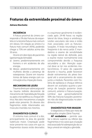 54
M A N U A L D E T R A U M A O R T O P É D I C O
Fraturas da extremidade proximal do úmero
Adriano Marchetto
Incidência
A fratura proximal do úmero cor-
responde a 5% das fraturas do esque-
leto e é a terceira fratura mais comum
em idosos. Em relação ao úmero é a
fratura mais comum (45%), podendo
chegar a 75% em adultos acima dos
50 anos.
Ocorre em dois tipos de pacientes
(apresentação bimodal):
Jovens: predominantemente em
a)
homens e em acidentes de alta
energia.
Idosos: predominantemente em
b)
mulheres devido a presença de
osteoporose. Ocorre em trauma-
tismos de baixa energia com co-
minuição e/ou impacção óssea.
Mecanismo de Lesão
Traumadiretoporsobrecargaaxial
ou trauma indireto decorrente de
mecanismo de hiperabdução forçada
ou após crise epilética ou choque elé-
trico. Nos dois mecanismos a luxação
pode estar presente. Os desvios dos
fragmentos estão relacionados aos
músculos inseridos nos mesmos.
Diagnóstico Clínico
O sintoma mais comum é a dor,
principalmente na área do grande
tubérculo maior. Crepitação pode
estar presente nos casos em que os
fragmentos ósseos estão desviados
e a equimose geralmente é eviden-
ciada após 24-48 horas na região
lateral do tórax, braço e antebraço.
Lesões vasculares são raras e estão
mais associadas com as fraturas–
luxações. A lesão neurológica mais
freqüente é do nervo axilar. É man-
datório o exame de sensibilidade
na região lateral do deltoide, pois
o exame motor normalmente está
comprometido devido a fraqueza
secundária a dor. Atenção espe-
cial deve se ter nos acidentes mo-
tociclísticos. O peso do capacete
durante o trauma, pode favorecer
desde estiramentos do plexo bra-
quial até o arrancamento de raízes
junto a medula. Pacientes com his-
tória de epilepsia e choque elétrico
devem ser avaliados quanto a pre-
sença de luxação posterior (mais
comum), anterior e fratura-luxação.
Lembrar que aproximadamente
50% das fraturas-luxações posterio-
res não são diagnosticadas no aten-
dimento inicial.
Diagnóstico por imagem
O diagnóstico é feito por meio de
radiografias simples (Série Trauma).
AP verdadeiro – permite ava-
liar o desvio superior ou inferior dos
fragmentos e nos casos que a luxação
está associada há sobreposição da ca-
beça umeral em relação a glenóide.
 