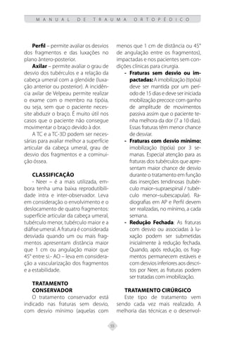 55
M A N U A L D E T R A U M A O R T O P É D I C O
Perfil – permite avaliar os desvios
dos fragmentos e das luxações no
plano ântero-posterior.
Axilar – permite avaliar o grau de
desvio dos tubérculos e a relação da
cabeça umeral com a glenóide (luxa-
ção anterior ou posterior). A incidên-
cia axilar de Velpeau permite realizar
o exame com o membro na tipóia,
ou seja, sem que o paciente neces-
site abduzir o braço. É muito útil nos
casos que o paciente não consegue
movimentar o braço devido à dor.
A TC e a TC-3D podem ser neces-
sárias para avaliar melhor a superfície
articular da cabeça umeral, grau de
desvio dos fragmentos e a cominui-
ção óssea.
Classificação
- Neer – é a mais utilizada, em-
bora tenha uma baixa reprodutibili-
dade intra e inter-observador. Leva
em consideração o envolvimento e o
deslocamento de quatro fragmentos:
superfície articular da cabeça umeral,
tubérculo menor, tubérculo maior e a
diáfise umeral. A fratura é considerada
desviada quando um ou mais frag-
mentos apresentam distância maior
que 1 cm ou angulação maior que
45° entre si.- AO – leva em considera-
ção a vascularização dos fragmentos
e a estabilidade.
Tratamento
Conservador
O tratamento conservador está
indicado nas fraturas sem desvio,
com desvio mínimo (aquelas com
menos que 1 cm de distância ou 45°
de angulação entre os fragmentos),
impactadas e nos pacientes sem con-
dições clínicas para cirurgia.
Fraturas sem desvio ou im-
-
-
pactadas:Aimobilização(tipóia)
deve ser mantida por um perí-
odo de 15 dias e deve ser iniciada
mobilização precoce com ganho
de amplitude de movimentos
passiva assim que o paciente te-
nha melhora da dor (7 a 10 dias).
Essas fraturas têm menor chance
de desviar.
Fraturas com desvio mínimo:
-
-
imobilização (tipóia) por 3 se-
manas. Especial atenção para as
fraturas dos tubérculos que apre-
sentam maior chance de desvio
durante o tratamento em função
das inserções tendinosas (tubér-
culo maior–supraespinal / tubér-
culo menor–subescapular). Ra-
diografias em AP e Perfil devem
ser realizadas, no mínimo, a cada
semana.
Redução Fechada
-
- : As fraturas
com desvio ou associadas à lu-
xação podem ser submetidas
inicialmente à redução fechada.
Quando, após redução, os frag-
mentos permanecem estáveis e
com desvios inferiores aos descri-
tos por Neer, as fraturas podem
ser tratadas com imobilização.
Tratamento Cirúrgico
Este tipo de tratamento vem
sendo cada vez mais realizado. A
melhoria das técnicas e o desenvol-
 