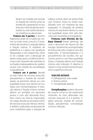 57
M A N U A L D E T R A U M A O R T O P É D I C O
devem ser tratadas por excisão
ou fixação do mesmo junto ao
tendão do supraespinal no seu
leito, por meio de pontos trans-
ósseos ou com auxílio de ânco-
ras metálicas ou absorvíveis.
Fratura em 3 partes: o terceiro
fragmento pode ser o tubérculo me-
nor ou maior (mais comum). O trata-
mento de escolha é a redução aberta
e fixação interna. O implante de
preferência é a placa com parafusos
bloqueados e com ângulo fixo. Deve
se ter cuidado com a dissecção de
partes moles, pois a incidência de ne-
crose é alta. Quando não reduzidas e/
ou fixadas inadequadamente, podem
evoluir com retardo de consolidação
e pseudartrose.
Fratura em 4 partes: devido
ao alto índice de necrose avascular,
pseudartrose e retardo de consoli-
dação, os pacientes idosos ou com
qualidade óssea ruim devem ser tra-
tados com hemiartroplastia. A redu-
ção aberta e fixação interna sempre
devem ser tentadas em pacientes
jovens e com alta demanda física,
bem como nas fraturas impactadas
em valgo, devido ao seu baixo índice
de necrose avascular. Nessas últimas,
o defeito criado pela compressão do
osso metafisário após a redução da
cabeça umeral, deve ser preenchido
com enxerto ósseo ou então esta-
bilizado com um implante do tipo
espaçador. A utilização de prótese
reversa em pacientes idosos ou com
má qualidade óssea, tem sido des-
crita com resultados encorajadores.
Fraturas com Divisão da Ca-
beça Umeral (Head Splitting): são
raras e decorrem de trauma de alta
energia. Geralmente acompanhadas
de fratura do colo cirúrgico e/ou dos
tubérculos. A hemiartroplastia é o
procedimento de escolha. Em pa-
cientes jovens e com boa qualidade
óssea, a redução aberta com fixação
interna está indicado. O objetivo é
reduzir o mais anatomicamente pos-
sível a superfície articular.
Vias de Acesso
y
y Deltopeitoral: mais usada
Ântero-Lateral
y
y
Transdeltoide (lateral)
y
y
Complicações: podem decorrer
do trauma inicial ou do tratamento
instituído. As mais obervadas são:
necrose avascular (3 e 4 partes), ri-
gidez articular, retardo de consoli-
dação, pseudartrose, consolidação
viciosa e infecção.
 