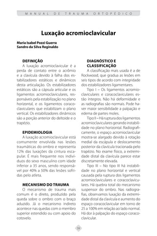 59
M A N U A L D E T R A U M A O R T O P É D I C O
Luxação acromioclavicular
Maria Isabel Pozzi Guerra
Sandro da Silva Reginaldo
Definição
A luxação acromioclavicular é a
perda de contato entre o acrômio
e a clavícula devido à falha dos es-
tabilizadores estáticos e dinâmicos
desta articulação. Os estabilizadores
estáticos são a cápsula articular e os
ligamentos acromioclaviculares, res-
ponsáveis pela estabilização no plano
horizontal, e os ligamentos coraco-
claviculares que estabilizam o plano
vertical. Os estabilizadores dinâmicos
são a porção anterior do deltoide e o
trapézio.
Epidemiologia
A luxação acromioclavicular está
comumente envolvida nas lesões
traumáticas do ombro e representa
12% das luxações da cintura esca-
pular. É mais frequente nos indiví-
duos do sexo masculino com idade
inferior a 35 anos, sendo responsá-
vel por 40% a 50% das lesões sofri-
das pelo atleta.
Mecanismo do Trauma
O mecanismo de trauma mais
comum é o direto, produzido pela
queda sobre o ombro com o braço
aduzido. Já o mecanismo indireto
acontece nas quedas com o membro
superior estendido ou com apoio do
cotovelo.
Diagnóstico e
Classificação
A classificação mais usada é a de
Rockwood, que gradua as lesões em
seis tipos de acordo com integridade
dos estabilizadores ligamentares.
Tipo I – Os ligamentos acromio-
claviculares e coracoclaviculares es-
tão íntegros. Não há deformidade e
as radiografias são normais. Pode ha-
ver maior sensibilidade a palpação e
edema de partes moles.
TipoII–Hárupturadosligamentos
acromioclaviculares gerando instabili-
dade no plano horizontal. Radiografi-
camente, o espaço acromioclavicular
mostra-se alargado devido à rotação
medial da escápula e deslocamento
posterior da clavícula tracionada pelo
trapézio. No exame físico, a extremi-
dade distal da clavícula parece estar
discretamente elevada.
Tipo III – No tipo III há instabili-
dade no plano horizontal e vertical
causada pela ruptura dos ligamentos
acromioclaviculares e coracoclavicu-
lares. Há quebra total do mecanismo
suspensor do ombro. Nas radiogra-
fias, observamos luxação da extremi-
dade distal da clavícula e aumento do
espaço coracoclavicular em torno de
25 a 100% em relação ao lado normal.
Há dor à palpação do espaço coraco-
clavicular.
 