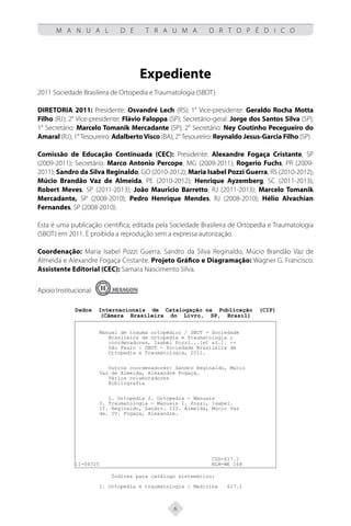 6
M A N U A L D E T R A U M A O R T O P É D I C O
Expediente
2011 Sociedade Brasileira de Ortopedia e Traumatologia (SBOT)
Diretoria 2011: Presidente: Osvandré Lech (RS); 1° Vice-presidente: Geraldo Rocha Motta
Filho (RJ); 2° Vice-presidente: Flávio Faloppa (SP); Secretário-geral: Jorge dos Santos Silva (SP);
1° Secretário: Marcelo Tomanik Mercadante (SP); 2° Secretário: Ney Coutinho Pecegueiro do
Amaral (RJ); 1° Tesoureiro: AdalbertoVisco (BA); 2° Tesoureiro: Reynaldo Jesus-Garcia Filho (SP).
Comissão de Educação Continuada (CEC): Presidente: Alexandre Fogaça Cristante, SP
(2009-2011); Secretário: Marco Antonio Percope, MG (2009-2011); Rogerio Fuchs, PR (2009-
2011); Sandro da Silva Reginaldo, GO (2010-2012); Maria Isabel Pozzi Guerra, RS (2010-2012);
Múcio Brandão Vaz de Almeida, PE (2010-2012); Henrique Ayzemberg, SC (2011-2013);
Robert Meves, SP (2011-2013); João Mauricio Barretto, RJ (2011-2013); Marcelo Tomanik
Mercadante, SP (2008-2010); Pedro Henrique Mendes, RJ (2008-2010); Hélio Alvachian
Fernandes, SP (2008-2010).
Esta é uma publicação científica, editada pela Sociedade Brasileira de Ortopedia e Traumatologia
(SBOT) em 2011. É proibida a reprodução sem a expressa autorização.
Coordenação: Maria Isabel Pozzi Guerra, Sandro da Silva Reginaldo, Múcio Brandão Vaz de
Almeida e Alexandre Fogaça Cristante. Projeto Gráfico e Diagramação: Wagner G. Francisco.
Assistente Editorial (CEC): Samara Nascimento Silva.
Apoio Institucional:
Dados Internacionais de Catalogação na Publicação (CIP)
(Câmara Brasileira do Livro, SP, Brasil)
Manual de trauma ortopédico / SBOT - Sociedade
Brasileira de Ortopedia e Traumatologia ;
coordenadores, Isabel Pozzi...[et al.]. --
São Paulo : SBOT - Sociedade Brasileira de
Ortopedia e Traumatologia, 2011.
Outros coordenadores: Sandro Reginaldo, Múcio
Vaz de Almeida, Alexandre Fogaça.
Vários colaboradores
Bibliografia
1. Ortopedia 2. Ortopedia - Manuais
3. Traumatologia - Manuais I. Pozzi, Isabel.
II. Reginaldo, Sandro. III. Almeida, Múcio Vaz
de. IV. Fogaça, Alexandre.
CDD-617.1
11-04725 NLM-WE 168
Índices para catálogo sistemático:
1. Ortopedia e traumatologia : Medicina 617.1
 