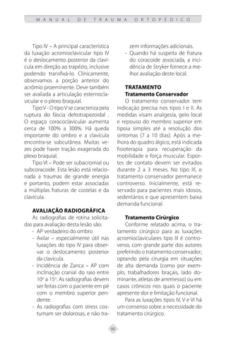 60
M A N U A L D E T R A U M A O R T O P É D I C O
Tipo IV – A principal característica
da luxação acromioclavicular tipo IV
é o deslocamento posterior da claví-
cula em direção ao trapézio, inclusive
podendo transfixá-lo. Clínicamente,
observamos a porção anterior do
acrômio proeminente. Deve também
ser avaliada a articulação esternocla-
vicular e o plexo braquial.
TipoV - O tipoV se caracteriza pela
ruptura do fáscia deltotrapezoidal .
O espaço coracoclavicular aumenta
cerca de 100% a 300%. Há queda
importante do ombro e a clavícula
encontra-se subcutânea. Muitas ve-
zes pode haver tração exagerada do
plexo braquial.
Tipo VI – Pode ser subacromial ou
subcoracoide. Esta lesão está relacio-
nada a traumas de grande energia
e portanto, podem estar associadas
a múltiplas fraturas de costelas e da
clavícula.
Avaliação Radiográfica
As radiografias de rotina solicita-
das para avaliação desta lesão são:
AP verdadeiro do ombro
-
-
Axilar – especialmente útil nas
-
-
luxações do tipo IV para obser-
var o deslocamento posterior
da clavícula.
Incidência de Zanca – AP com
-
-
inclinação cranial do raio entre
10o
a 15o
. As radiografias devem
ser feitas com o paciente em pé
com o membro superior pen-
dente.
As radiografias com stress cos-
-
-
tumam ser dolorosas, e não tra-
zem informações adicionais.
Quando há suspeita de fratura
-
-
do coracoide associada, a inci-
dência de Stryker fornece a me-
lhor avaliação deste local.
Tratamento
Tratamento Conservador
O tratamento conservador tem
indicação precisa nos tipos I e II. As
medidas visam analgesia, gelo local
e repouso do membro superior em
tipoia simples até a resolução dos
sintomas (7 a 10 dias). Após a me-
lhora do quadro álgico, está indicada
fisioterapia para recuperação da
mobilidade e força muscular. Espor-
tes de contato devem ser evitados
durante 2 a 3 meses. No tipo III, o
tratamento conservador permanece
controverso. Inicialmente, está re-
servado para pacientes mais idosos,
sedentários e que apresentem baixa
demanda funcional.
Tratamento Cirúrgico
Conforme relatado acima, o tra-
tamento cirúrgico para as luxações
acromioclaviculares tipo III é contro-
verso, com grande parte dos autores
preferindo o tratamento conservador;
optando pela cirurgia em situações
de alta demanda (como por exem-
plo, trabalhadores braçais, lado do-
minante, atletas de arremesso) ou em
casos crônicos nos quais o paciente
apresente dor e limitação funcional.
Para as luxações tipos IV, V e VI há
um consenso sobre a necessidade do
tratamento cirúrgico.
 