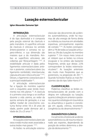63
M A N U A L D E T R A U M A O R T O P É D I C O
Luxação esternoclavicular
Ighor Alexander Zamuner Spir
Introdução:
A articulação esternoclavicular
é do tipo diartrodial e é composta
pela porção esternal da clavícula e
pelo manúbrio. A superfície articular
da clavícula é côncava no sentido
ântero-posterior e convexa no su-
pero-inferior, e sua dimensão são
maiores que a do manúbrio. Am-
bas as superfícies articulares são
cobertas por fibrocartilagem (1,4,5)
. A
estabilidade articular é dada pelos
ligamentos esternoclaviculares ante-
rior e posterior, costoclaviculares (ou
ligamento rombóide), interclavicular,
cápsula articular e disco articular (1,3,4,5)
.
Desses, o ligamento costoclavicular é
o principal estabilizador (2)
.
A articulação esternoclavicular
faz a ligação do membro superior
com o esqueleto axial, tendo movi-
mento nos três planos (4)
. A clavícula
é o primeiro osso longo a se ossificar
durante a vida uterina, ao redor da
quinta semana de gestação, e a sua
epífise medial de crescimento cos-
tuma fechar entre 18 e 20 anos de
idade, porém pode demorar até a
idade de 23 a 25 anos (3)
.
Epidemiologia:
Asluxaçõesesternoclavicularessão
raras e estão muitas vezes associadas a
outras lesões mais graves (3,4,5)
.
As lesões na articulação esterno-
clavicular são decorrentes de aciden-
tes automobilísticos, onde há trau-
mas de alta energia de forma direta
ou indireta; ou traumas em atividades
esportivas, principalmente esportes
de contato (1,3,4)
. As lesões correspon-
dem a 1% de todas as luxações articu-
lares ou 3% das luxações no membro
superior (4)
. Em nosso meio Lenza et
al. relatam que as lesões na cintura
escapular e no ombro são bastante
freqüentes, sendo que destas 2,5%
correspondem às lesões esternocla-
viculares(1)
. As luxações anteriores
são muito mais freqüentes que as
posteriores, na proporção de 20:1 (1)
.
Quando há lesões fisárias as mais fre-
qüentes são do tipo Salter Harris II (4)
.
Classificação:
Podemos classificar as lesões es-
ternoclaviculares de acordo com o
degrau em subluxação ou luxação;
quanto à direção em anterior e poste-
rior; quanto à etiologia em traumática
ou atraumática; e quanto à cronolo-
gia em aguda, crônica, recorrente,
congênita ou do desenvolvimento (5).
Diagnóstico clínico:
Inicialmente a história de acidente
automobilístico ou de trauma relacio-
nado aos esportes, dependendo da
posição do ombro determina a dire-
ção do deslocamento (4,5)
.
 