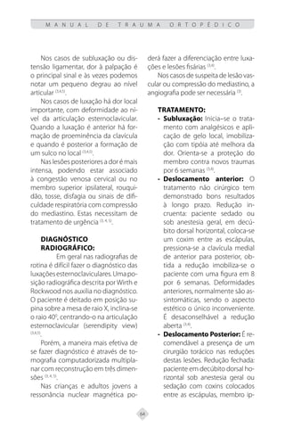 64
M A N U A L D E T R A U M A O R T O P É D I C O
Nos casos de subluxação ou dis-
tensão ligamentar, dor à palpação é
o principal sinal e às vezes podemos
notar um pequeno degrau ao nível
articular (3,4,5)
.
Nos casos de luxação há dor local
importante, com deformidade ao ní-
vel da articulação esternoclavicular.
Quando a luxação é anterior há for-
mação de proeminência da clavícula
e quando é posterior a formação de
um sulco no local (3,4,5)
.
Nas lesões posteriores a dor é mais
intensa, podendo estar associado
à congestão venosa cervical ou no
membro superior ipsilateral, rouqui-
dão, tosse, disfagia ou sinais de difi-
culdade respiratória com compressão
do mediastino. Estas necessitam de
tratamento de urgência (3, 4, 5)
.
Diagnóstico
radiográfico:
Em geral nas radiografias de
rotina é difícil fazer o diagnóstico das
luxaçõesesternoclaviculares.Umapo-
sição radiográfica descrita por Wirth e
Rockwood nos auxilia no diagnóstico.
O paciente é deitado em posição su-
pina sobre a mesa de raio X, inclina-se
o raio 400
, centrando-o na articulação
esternoclavicular (serendipity view)
(3,4,5)
.
Porém, a maneira mais efetiva de
se fazer diagnóstico é através de to-
mografia computadorizada multipla-
nar com reconstrução em três dimen-
sões (3, 4, 5)
.
Nas crianças e adultos jovens a
ressonância nuclear magnética po-
derá fazer a diferenciação entre luxa-
ções e lesões fisárias (3,4)
.
Nos casos de suspeita de lesão vas-
cular ou compressão do mediastino, a
angiografia pode ser necessária (3)
.
Tratamento:
Subluxação:
-
- Inicia–se o trata-
mento com analgésicos e apli-
cação de gelo local, imobiliza-
ção com tipóia até melhora da
dor. Orienta-se a proteção do
membro contra novos traumas
por 6 semanas (3,4)
.
Deslocamento anterior:
-
- O
tratamento não cirúrgico tem
demonstrado bons resultados
à longo prazo. Redução in-
cruenta: paciente sedado ou
sob anestesia geral, em decú-
bito dorsal horizontal, coloca-se
um coxim entre as escápulas,
pressiona-se a clavícula medial
de anterior para posterior, ob-
tida a redução imobiliza-se o
paciente com uma figura em 8
por 6 semanas. Deformidades
anteriores, normalmente são as-
sintomáticas, sendo o aspecto
estético o único inconveniente.
É desaconselhável a redução
aberta (3,4)
.
Deslocamento Posterior:
-
- É re-
comendável a presença de um
cirurgião torácico nas reduções
destas lesões. Redução fechada:
paciente em decúbito dorsal ho-
rizontal sob anestesia geral ou
sedação com coxins colocados
entre as escápulas, membro ip-
 