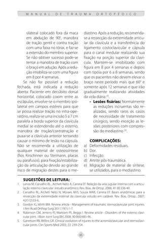 65
M A N U A L D E T R A U M A O R T O P É D I C O
silateral colocado fora da maca
em abdução de 900
, manobra
de tração gentil e contra tração
com uma faixa no tórax, e faz-se
a extensão do membro superior.
Se não obtiver sucesso pode-se
tentar a manobra de tração com
o braço em adução. Após a redu-
ção imobiliza-se com uma figura
em 8 por 4 semanas.
Se não for possível a redução
fechada, está indicada a redução
aberta: Paciente em decúbito dorsal
horizontal, colocado coxim entre as
escápulas, envolve-se o membro ipsi-
lateral em campos estéreis para que
se possa realizar tração no intra-ope-
ratório, realiza-se uma incisão 5 a 7 cm
paralela a borda superior da clavícula
medial se estendendo até o esterno,
manobra de tração/contratração e
puxa-se a clavícula anterior tentando
causar o mínimo de lesão na cápsula.
Não se recomenda a utilização de
qualquer material de osteossíntese
(fios Kirschnner ou Steimann, placas
ou parafusos), para fixação/estabiliza-
ção da articulação devido ao grande
risco de migração destes para o me-
diastino. Após a redução, recomenda-
se a ressecção da extremidade articu-
lar da clavícula e a transferência do
ligamento costoclavicular e cápsula
para o canal medular realizando sua
fixação na porção superior da claví-
cula. Mantem-se imobilizado com
figura em 8 por 4 semanas e depois
com tipóia por 6 a 8 semanas, sendo
que os pacientes não devem elevar o
braço neste período mais que 600
e
somente após 12 semanas e que irão
gradualmente realizando atividades
da vida diária (3)
.
Lesões fisárias:
-
- Normalmente
as reduções incruentas são re-
alizadas, sendo raros os casos
de necessidade de tratamento
cirúrgico, sendo exceção as le-
sões posteriores com compres-
são do mediastino (3)
.
Complicações:
Deformidades residuais.
a)
Dor.
b)
Infecção.
c)
Artrite pós-traumática.
d)
Migração de material de síntese,
e)
se utilizados, para o mediastino.
SUGESTÕES DE LEITURA:
Lenza M, Carvalho RL., Archeti Neto A, Carrera EF. Relação da veia jugular interna com a articu-
1.
lação esterno clavicular: estudo anatômico. Rev. Bras. de Ortop. 2006; 41 (8):336-40.
Carvalho RL, Archeti Neto N, Moraes MJS, Souza MAR, Carrera EF. Bases anatômicas para a
2.
ressecção da extremidade esternal da clavícula: estudo em cadáver. Rev. Bras. Ortop., 2007;
42(1/2):33-6.
Gordon IG, Wirth MA. Review article - Management of traumatic sternoclavicular joint injuries.
3.
J Am Acad Orthop Surg 2011;19(1):1-7.
Robinson CM, Jenkins PJ, Marklam PE, Beggs I. Review article - Disorders of the esterno clavi-
4.
cular joint. J Boin Joint Surg [Br] 2008; 90-B(6):685-96.
Garretson RB, Willins GR. Clínical evolution of injuries to the acromioclavicular and sternoclavi-
5.
cular joints. Clin Sports Med 2003; 22: 239-254.
 