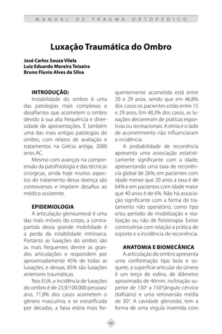 66
M A N U A L D E T R A U M A O R T O P É D I C O
Luxação Traumática do Ombro
José Carlos Souza Vilela
Luiz Eduardo Moreira Teixeira
Bruno Fluvio Alves da Silva
Introdução:
Instabilidade do ombro é uma
das patologias mais complexas e
desafiantes que acometem o ombro
devido à sua alta frequência e diver-
sidade de apresentações. É também
uma das mais antigas patologias do
ombro, com relatos de avaliação e
tratamentos na Grécia antiga, 2000
anos AC.
Mesmo com avanços na compre-
ensão da patofisiologia e das técnicas
cirúrgicas, ainda hoje muitos aspec-
tos do tratamento dessa doença são
controversos e impõem desafios ao
médico assistente.
Epidemiologia
A articulação glenoumeral é uma
das mais móveis do corpo, a contra-
partida dessa grande mobilidade é
a perda da estabilidade intrínseca.
Portanto as luxações do ombro são
as mais frequentes dentre as gran-
des articulações e respondem por
aproximadamente 45% de todas as
luxações, e dessas, 85% são luxações
anteriores traumáticas.
Nos EUA, a incidência de luxações
do ombro é de 23,9/100.000 pessoas/
ano, 71,8% dos casos acometem o
gênero masculino, e se estratificada
por décadas, a faixa etária mais fre-
quentemente acometida está entre
20 e 29 anos, sendo que em 46,8%
dos casos os pacientes estão entre 15
e 29 anos. Em 48,3% dos casos, as lu-
xações decorreram de práticas espor-
tivas ou recreacionais. A etnia e o lado
de acometimento não influenciaram
a incidência.
A probabilidade de recorrência
apresenta uma associação estatisti-
camente significante com a idade,
apresentando uma taxa de recorrên-
cia global de 26%, em pacientes com
idade menor que 20 anos a taxa é de
64% e em pacientes com idade maior
que 40 anos é de 6%. Não há associa-
ção significante com a forma de tra-
tamento não operatório, como tipo
e/ou período de imobilização e rea-
lização ou não de fisioterapia. Existe
controvérsia com relação a prática de
esporte e a incidência de recorrência.
Anatomia e Biomecânica
A articulação do ombro apresenta
uma conformação tipo bola e so-
quete, a superfície articular do úmero
é um terço de esfera, de diâmetro
aproximado de 46mm, inclinação su-
perior de 130o
a 150o
(ângulo cérvico
diafisário) e uma retroversão média
de 30o
. A cavidade glenoidal, tem a
forma de uma vírgula invertida com
 