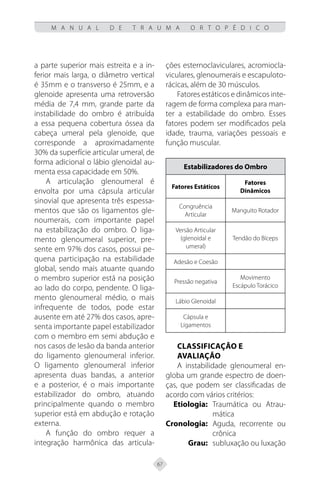 67
M A N U A L D E T R A U M A O R T O P É D I C O
a parte superior mais estreita e a in-
ferior mais larga, o diâmetro vertical
é 35mm e o transverso é 25mm, e a
glenoide apresenta uma retroversão
média de 7,4 mm, grande parte da
instabilidade do ombro é atribuída
a essa pequena cobertura óssea da
cabeça umeral pela glenoide, que
corresponde a aproximadamente
30% da superfície articular umeral, de
forma adicional o lábio glenoidal au-
menta essa capacidade em 50%.
A articulação glenoumeral é
envolta por uma cápsula articular
sinovial que apresenta três espessa-
mentos que são os ligamentos gle-
noumerais, com importante papel
na estabilização do ombro. O liga-
mento glenoumeral superior, pre-
sente em 97% dos casos, possui pe-
quena participação na estabilidade
global, sendo mais atuante quando
o membro superior está na posição
ao lado do corpo, pendente. O liga-
mento glenoumeral médio, o mais
infrequente de todos, pode estar
ausente em até 27% dos casos, apre-
senta importante papel estabilizador
com o membro em semi abdução e
nos casos de lesão da banda anterior
do ligamento glenoumeral inferior.
O ligamento glenoumeral inferior
apresenta duas bandas, a anterior
e a posterior, é o mais importante
estabilizador do ombro, atuando
principalmente quando o membro
superior está em abdução e rotação
externa.
A função do ombro requer a
integração harmônica das articula-
ções esternoclaviculares, acromiocla-
viculares, glenoumerais e escapuloto-
rácicas, além de 30 músculos.
Fatores estáticos e dinâmicos inte-
ragem de forma complexa para man-
ter a estabilidade do ombro. Esses
fatores podem ser modificados pela
idade, trauma, variações pessoais e
função muscular.
Estabilizadores do Ombro
Fatores Estáticos
Fatores
Dinâmicos
Congruência
Articular
Manguito Rotador
Versão Articular
(glenoidal e
umeral)
Tendão do Bíceps
Adesão e Coesão
Pressão negativa
Movimento
Escápulo Torácico
Lábio Glenoidal
Cápsula e
Ligamentos
Classificação e
Avaliação
A instabilidade glenoumeral en-
globa um grande espectro de doen-
ças, que podem ser classificadas de
acordo com vários critérios:
Etiologia: Traumática ou Atrau-
mática
Cronologia: Aguda, recorrente ou
crônica
Grau: subluxação ou luxação
 