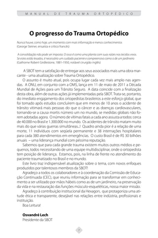7
M A N U A L D E T R A U M A O R T O P É D I C O
O progresso do Trauma Ortopédico
Nunca houve, como hoje, um momento com mais informação e menos conhecimentos
(George Steiner, ensaísta e crítico francês)
A consolidação não pode ser imposta. O osso é como uma planta com suas raízes nos tecidos vivos.
Se estes estão lesados, é necessário um cuidado paciente e compreensivo como o de um jardineiro
(Gathorne Robert Girdlestone, 1881-1950, notável cirurgião inglês)
A SBOT tem a satisfação de entregar aos seus associados mais uma obra mar-
cante - uma atualização sobre Trauma Ortopédico.
O assunto é muito atual, pois ocupa lugar cada vez mais amplo nas agen-
das. A ONU, em conjunto com a OMS, lança em 11 de maio de 2011 a Década
Mundial de Ações para um Trânsito Seguro. A data coincide com a finalização
desta obra, além de outras ações já implementadas pela SBOT.Trata-se, portanto,
do imediato engajamento dos ortopedistas brasileiros a este esforço global, que
foi tomado após estudos concluírem que em menos de 10 anos o acidente de
trânsito vitimará mais pessoas do que o câncer e as doenças cardiovasculares,
tornando-se a causa mortis número um no mundo, se medidas globais não fo-
rem adotadas agora. O número de vítimas fatais a cada ano assusta a todos: cerca
de 40.000 no Brasil e 1.300.000 no mundo. Os acidentes de trânsito matam muito
mais do que várias guerras simultâneas...! Quadro ainda pior é a relação de uma
morte, 11 indivíduos com seqüela permanente e 38 internações hospitalares
para cada 380 atendimentos em emergências. O custo Brasil é de R$ 30 bilhões
anuais – uma liderança mundial com péssima reputação.
Sabemos que para cada grande trauma existem muitos outros médios e pe-
quenos, todos necessitando de uma equipe multidisciplinar, onde o ortopedista
tem posição de liderança. Estamos, pois, na linha de frente no atendimento do
paciente traumatizado no Brasil e no mundo.
Este livro traz indispensável atualização sobre o tema, com novos enfoques
produzidos por talentosos membros da SBOT!
Agradeço a todos os colaboradores e à coordenação da Comissão de Educa-
ção Continuada (CEC), que reuniu informação para se transformar em conheci-
mento a ser utilizado por mãos hábeis como as de um jardineiro, na preservação
da vida e na restauração das funções músculo-esqueléticas, nossa maior missão.
Agradeço à contribuição institucional da Hexagon, que protagoniza uma ati-
tude ética e transparente, desejável nas relações entre indústria, profissionais e
instituição.
Boa Leitura!
Osvandré Lech
Presidente da SBOT
 