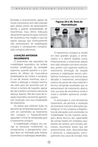70
M A N U A L D E T R A U M A O R T O P É D I C O
fechados e recentemente, apesar de
muito controverso, tem sido indicado
para atletas jovens de desempenho
devido a grande probabilidade de
recorrências. Essa última indicação
obviamente apresenta taxas menores
de recorrência mas impõe o risco de
operar pessoas que eventualmente
não necessitariam de estabilização
cirúrgica e consequentes complica-
ções cirúrgicas adicionais.
Luxação Anterior
Recorrente
O tratamento não operatório da
instabilidade traumática do ombro
envolve modificação da atividade
esportiva, quando possível e o pro-
grama de reforço da musculatura
estabilizadora do ombro e escápula.
O uso de órteses restritivas, que li-
mitam a abdução e rotação externa,
são úteis para tais pacientes por di-
minuir o número de luxações, apesar
de não interferir na história natural da
doença. Apenas 16% dos casos de lu-
xação traumática recorrente apresen-
tam resolução com essa modalidade
de tratamento.
Os atletas que sofreram lesão no
decorrer da temporada esportiva, de-
vem ser submetidos ao tratamento
não cirúrgico e frequentemente
aguardam o final da temporada para
o tratamento cirúrgico.
A estabilização cirúrgica visa cor-
rigir as estruturas insuficientes ou
compensá-las, o planejamento cirúr-
gico deve ser orientado pela história,
exame físico e radiologias detalhados.
Figuras 3A e 3B. Teste da
Hiperabdução
O tratamento cirúrgico se divide
em dois grandes grupos, o artros-
cópico e o aberto (padrão ouro),
historicamente o tratamento aberto
tem sido utilizado com bons resulta-
dos, porém com aspectos estéticos,
movimento (limitação da rotação
externa) e reabilitação menos satis-
fatórios. Entretanto, nas últimas duas
décadas o tratamento artroscópico
evoluiu do ponto de vista material e
técnico atingindo resultados que se
aproximaram do tratamento aberto,
mas sua taxa de recorrência ainda é
maior e também apresenta compli-
cações.
A artroscopia é uma ferramenta
importante, ela permite a avaliação
da anatomia normal e alterações pa-
tológicas“in situ”, propicia o diagnós-
tico de alterações sutis envolvidas na
instabilidade. As três maiores vanta-
gens dessa técnica são: capacidade
de corrigir lesões em múltiplos qua-
drantes do ombro, sem incisões adi-
cionais, reconhecer lesões que até
anteriormente eram desconhecidas
e preservar o subescapular, princi-
palmente nos casos de revisões. Para
 