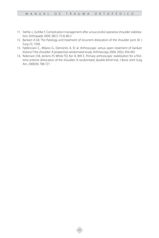 77
M A N U A L D E T R A U M A O R T O P É D I C O
Stehle J., Gohlke F. Complication management after unsuccessful operative shoulder stabiliza-
11.
tion. Orthopade 2009; 38(1): 75-8, 80-2
Bankart A.S.B. The Patology and treatment of recurrent dislocation of the shoulder joint. Br J
12.
Surg 23, 1938.
Fabbriciani C., Milano G., Demontis A. Et al. Arthroscopic versus open treatment of bankart
13.
lesiono f the shoulder: A propective randomized study. Arthroscopy 2004, 20(5), 456-462
Robinson CM, Jenkins PJ, White TO, Ker A, Will E. Primary arthroscopic stabilization for a first-
14.
time anterior dislocation of the shoulder: A randomized, double-blind trial. J Bone Joint Surg
Am. 2008;90: 708-721
 