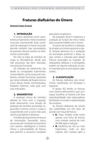 78
M A N U A L D E T R A U M A O R T O P É D I C O
Fraturas diafisárias do Úmero
Antonio Carlos Arnone
1.	INTRODUÇÃO
O úmero apresenta como carac-
terística importante o farto envoltório
muscular, promovendo boas condi-
ções de reparação. A massa muscular
permite também boa acomodação
de possíveis desvios aceitos no trata-
mento conservador.
Por não se tratar de membro de
carga as discrepâncias, desde que
não excessivas são bem toleradas,
sem prejuízo funcional.
Os métodos de tratamento vão
desde os consagrados tratamentos
conservadores, como a pinça de con-
feiteiro, órteses funcionais passando
por vários métodos de fixação interna
como placas, hastes intramedulares,
fixadores externos, cada qual com
suas indicações.
2. DIAGNÓSTICO
A avaliação clínica do membro
afetado se inicia com a inspeção,
onde observamos uma atitude de
proteção do membro acometido, se-
gurando o mesmo contra o corpo e
suspendendo com a outra mão para
não ficar pendente e doloroso.
A análise do tegumento em busca
de escoriações, lacerações, status
neurovascular compõem juntamente
com exames radiológicos e história
clínica a personalidade da fratura,
para permitir o raciocínio completo
para plano terapêutico.
Na avaliação distal é imperioso a
avaliação da função do nervo radial,
pela sua proximidade com o úmero.
O exame de escolha é a radiogra-
fia simples em ântero-posterior e per-
fil. Sempre devemos ter a avaliação
da articulação proximal e distal, ou
seja, ombro e cotovelo para afastar
fraturas associadas ou luxações. As
radiografias oblíquas e a tomografia,
podem ter alguma indicação se exis-
tir extensão para as articulações adja-
centes.
3. CLASSIFICAÇÃO
As fraturas diafisárias são inicial-
mente classificadas em fechadas e
expostas.
O grupo AO dividiu as fraturas
num sistema alfanumérico que con-
segue classificar as fraturas com boa
reprodutibilidade inter observadores
facilitando os estudos e padronização
de condutas.
As fraturas diafisárias do úmero
são subdivididas em três tipos de
acordo com traço de fratura:
• A. Traço simples onde existe
apenas uma linha de fratura,
com contato cortical de mais
de 90% após a redução
• B. Existência de três ou mais
fragmentos, onde os dois
maiores têm contato após a
 