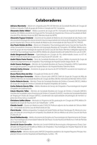 8
M A N U A L D E T R A U M A O R T O P É D I C O
Colaboradores
Adriano Marchetto – Mestre em ortopedia pela FM-USP, Membro da Sociedade Brasileira de Cirurgia de
Ombro e Cotovelo, Chefe do grupo de Ombro e Cotovelo da PUC-Campinas.
Alexandre Daher Albieri – Médico assistente do Grupo de Pé e Tornozelo do Hospital de Acidentados
Goiânia, GO, Médico assistente do Grupo de Pé e Tornozelo do Hospital das Clínicas da Faculdade de Medi-
cina da UFGo, Membro titular da SBOT, Membro titular da ABTPé.
Alexandre Fogaça Cristante – Docente da Faculdade de Medicina da Universidade de São Paulo e mé-
dicoassistentedogrupodecolunacervicaletraumaraquimedulardoInstitutodeOrtopediaeTraumatolo-
gia do Hospital das Clínicas da Faculdade de Medicina da Universidade de São Paulo (IOT HC FMUSP).
Ana Paula Simões da Silva – Mestre em Ortopedia e Traumatologia pela Santa Casa de São Paulo (Pa-
vilhão Fernandinho Simonsen), Membro da Associação Brasileira de Tornozelo e Pé (ABTpé), Médica assis-
tente do grupo de traumatologia do esporte da Santa Casa de São Paulo. Membro e delegada regional do
Comitê de Traumatologia Esportiva (ABTD), Médica da seleção brasileira de futebol feminino sub 20. (CBF).
André Bergamaschi Demore – Especialização em Cirurgia do Pé e deformidades ósseas no IOT HC
FMUSP. Chefe do núcleo de Cirurgia do pé e trauma do IOT Joinville – SC.
André Flávio Freire Pereira – Sócio da Sociedade Brasileira de Coluna, Médico Assistente do Grupo de
Coluna do Departamento de Ortopedia e Traumatologia do Hospital Getúlio Vargas Recife –PE.
André Soares Rodrigues – Membro da Sociedade Brasileira de Trauma Ortopédico (SBTO), Especialista
em cirurgia do quadril, Cirurgião do Hospital Biocor e do Hospital Risoleta Tolentino Neves.
Antonio Carlos Arnone – Assistente do grupo de trauma do IOT HCFMUSP e assistente do hospital uni-
versitário da USP.
Bruno Flúvio Alves da Silva – Cirurgião de Ombro do HC-UFMG.
Carlos Henrique Fernandes – Mestre e Doutor pela UNIFESP, Chefe do Grupo de Cirurgia da Mão da
UNIFESP, Membro da Sociedade Brasileira de Cirurgia da Mão (SBCM), International Member AAHS e ASSH.
Carlos Roberto Garcia – Membro Titular da Sociedade Brasileira de Ombro e Cotovelo (SBCOC), Médico
do Grupo de Cirurgia do Ombro e Cotovelo do Hospital Ortopédico de Goiânia.
Carlos Roberto Garcia Filho – Médico Residente do Serviço de Ortopedia e Traumatologia do Hospital
Ortopédico de Goiânia/Goiás.
Cássio Maurício Telles – Membro da Sociedade Brasileira de Cirurgia de Ombro e Cotovelo (SBCOC),
membrodaSociedadeLatinoAmericanadeOmbroeCotovelo(SLAHOC),membrodaSociedadeBrasileira
de Terapia por Ondas de Choque (SBTOC), coordenador das especialidades de patologias de membro su-
perior da Clinica Genus, Cuiabá-MT.
Christiano Saliba Uliana – Mestrado no Programa de Pós-graduação em Cirurgia da UFPR, Médico Or-
topedista do Grupo de Trauma do H. do Trabalhador – UFPR.
Claúdio Santili – Doutor em Medicina pela FCMSCSP, Professor adjunto da Faculdade de Ciências Médi-
cas – Irmandade da Santa Casa de Misericórdia de São.
Cloris Kessler – Médica ortopedista, Fundação de Saúde Pública de Novo Hamburgo, RS, Mestre em cirur-
gia, com área de concentração em ortopedia; Faculdade de Ciências Médicas da Santa Casa de São Paulo
(FCMSCSP), SP.
Daniel Balbachevsky – Médico Assistente da Disciplina de Traumatologia do Departamento de Ortope-
diaeTraumatologiadaUniversidadeFederaldeSãoPaulo/EscolaPaulistadeMedicinaeChefedePlantão
do Hospital São Paulo.
Daniel de Souza Carvalho – Membro do Comitê ASAMI de Reconstrução e Alongamento Ósseo, Coor-
denador do Programa de Residência Médica de Ortopedia e Traumatologia do Hospital Regional de São
José, grande Florianópolis/ SC.
Edilson Forlin – Mestre e doutor pela UNIFESP, Ortopedista pediátrico do Hospital Pequeno Príncipe, Hos-
pital de Clinicas e Centro Hospitalar de Reabilitação, Curitiba – PR.
 