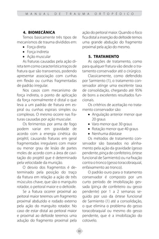 80
M A N U A L D E T R A U M A O R T O P É D I C O
4. BIOMECÂNICA
Temos basicamente três tipos de
mecanismos de trauma divididos em:
• Força direta
• Força indireta
• Ação muscular
As fraturas causadas pela ação di-
reta tem como característica traços de
fratura que são transversos, podendo
apresentar associação com cunhas
em flexão ou cunhas fragmentadas
de padrão irregular.
Nos casos com mecanismo de
força indireta, o ponto de aplicação
da força normalmente é distal o que
leva a um padrão de fratura em es-
piral ou cunhas espirais simples ou
complexas. O mesmo ocorre nas fra-
turas causadas por ação muscular.
Os ferimentos por arma de fogo
podem variar em gravidade de
acordo com a energia cinética do
projétil, causando fraturas em geral
fragmentadas irregulares com maior
ou menor grau de lesão de partes
moles de acordo com a área de cavi-
tação do projétil que é determinado
pela velocidade da munição.
O desvio dos fragmentos é de-
terminado pela posição do traço
da fratura em relação a ação de três
músculos chave, que são o manguito
rotador, o peitoral maior e o deltoide.
Se a fratura ocorrer proximal ao
peitoral maior teremos um fragmento
proximal abduzido e rodado externo
pela ação do manguito rotador. No
caso de estar distal ao peitoral maior
e proximal ao deltoide teremos uma
adução do fragmento proximal pela
ação do peitoral maior. Quando o foco
fica distal a inserção do deltoide temos
uma grande abdução do fragmento
proximal pela ação do mesmo.
5.	TRATAMENTO
As opções de tratamento, como
para qualquer fratura vão desde o tra-
tamento conservador até o cirúrgico.
Classicamente, como defendido
por Sarmiento (1), o tratamento con-
servador atinge uma excelente taxa
de consolidação, chegando até 95%
de bons a excelentes resultados fun-
cionais.
Os critérios de aceitação no trata-
mento conservador são:
• Angulação anterior menor que
20 graus
• Varo menor que 30 graus
• Rotação menor que 40 graus
• Nenhuma diástase
Os métodos de tratamento con-
servador são baseados no alinha-
mento pela ação da gravidade (gesso
pendente, pinça de confeiteiro, órtese
funcional de Sarmiento) ou na fixação
contraotronco(gessotoracobraquial,
enfaixamento ao tronco).
O padrão ouro para o tratamento
conservador é composto por um
curto período de imobilização ges-
sada (pinça de confeiteiro ou gesso
pendente) por 1 a 2 semanas se-
guido por uso da órtese funcional
de Sarmiento (1) até a consolidação,
o que elimina o problema do gesso
toracobraquial ou mesmo do gesso
pendente, que é a imobilização do
cotovelo.
 
