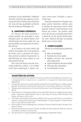 82
M A N U A L D E T R A U M A O R T O P É D I C O
surpresas no ato operatório. Trabalhos
recentes mostram que apenas 4 corti-
caisproximaise4distaissãosuficientes
em osso de boa qualidade conforme
demonstrado por Belangero (3).
6.	ANATOMIA CIRÚRGICA
As fraturas do terço proximal e
médio podem ser acessadas e esta-
bilizadas pela via ântero-lateral com
identificação do nervo radial em sua
porção distal, com paciente em decú-
bito dorsal.
Já as fraturas do terço distal são
melhor acessadas com a via posterior
de Henry com o paciente em decú-
bito ventral ou lateral. Importante é a
identificação do nervo radial na sua
extensão proximal.
Nos casos de lesão vascular asso-
ciada podemos utilizar a via medial
tanto para exploração e raparo vas-
cular como para a fixação, o que é
muito raro.
Quando realizamos a fixação com
placa ponte devemos atentar para
as janelas de segurança, assim como
quando fixamos externamente uma
fratura do úmero. Tais janelas nada
mais são do que a porção proximal e
a distal da via de acesso ântero-late-
ral, com máxima atenção na porção
distal com o nervo radial.
7. COMPLICAÇÕES
Dentre as complicações podemos
citar:
• Não consolidação
• Paralisia do nervo radial
• Rigidez articular das articula-
ções adjacentes
• Lesão iatrogênica do nervo radial
• Infecção pós operatória
• Consolidação viciosa
SUGESTÕES DE LEITURA
“Functional Bracing for the Treatment of Fractures of the Humeral Diaphysis.”Sarmiento, M. D.,
1.
J. B. Zaganski, M. D., G. A. Zych, D. O., L. C. Latta, PhD. ,C. A. Copps, M. D. J. Boné Joint Surg. AM.
2000; 82:478.
“Compression plating versus intramedullary nailing of humeral shaft fractures – a Meta-analysis.
2.
Bhandari M, Devereaux PJ, MCKee MD, Schemitsch EH. Acta Orthop. 2006. Apr; 77(2):279-84
“Bridging plate osteosynthesis of humeral shaft fractures.”Livani B., Belangero. Injury, 2004: (35):
3.
587-95
“Plate fixation or intramedulary fixation of humeral shaft fractures. An updated meta-analysis.”
4.
David J. Heineman, Rudolf Poolman, Sean E. Nork, Dees-Jan Ponsen, Mohit Bhandari. Acta
Orthop. 2010 Apr; 81 (2):216-223
“Minimally invasive plate osteosynthesis. (MIPO) of the humeral shaft fracture: Is it possible? A
5.
cadaveric study and priliminary report.” Apivatthakakul. T; Arpornchayanon. O; Bavornratana-
vech S. Injury. 2005 Apr; 36(4): 530-8
AO Principles of Fracture Manegement, 2nd Edition Thomas P. Ruedi, Richard E. Buckley, Chris-
6.
topher G. Moran
Rockwood and Green’s Francures in Adults, 7th Edition. Bucholz, Robert W., Heckman, James D.,
7.
Court-Brown, Charles M., Tornetta, Paul
Vias de Acesso em Cirurgia Ortopédica. Segunda edição. Hoppenfeld, Stanley
8.
 