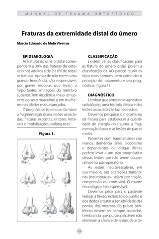 83
M A N U A L D E T R A U M A O R T O P É D I C O
Fraturas da extremidade distal do úmero
Marcio Eduardo de Melo Viveiros
Epidemiologia
As fraturas do úmero distal corres-
pondem a 30% das fraturas do coto-
velo nos adultos e de 2 a 6% de todas
as fraturas. Apesar de não terem uma
grande frequência, são responsáveis
por graves seqüelas que levam a
importantes limitações do membro
superior. Têm incidência maior em jo-
vens do sexo masculino e em mulhe-
res nas idades mais avançadas.
Oprognósticoépiorquantomaior
a fragmentação óssea, lesões associa-
das, fraturas expostas, sínteses instá-
veis e imobilizações prolongadas.
Figura 1.
Classificação
Existem várias classificações para
as fratura do úmero distal, porém a
classificação da AO parece reunir os
tipos mais comuns, bem como dar o
princípio do tratamento e seu prog-
nóstico. (figura 1)
Diagnóstico
Lembrar que antes do diagnóstico
radiológico, uma história clínica e das
lesões associadas se faz necessário.
Devemos pesquisar o mecanismo
da fratura para estabelecer a quanti-
dade de energia do trauma, a frag-
mentação óssea e as lesões de partes
moles.
Pacientes com traumatismos cra-
nianos, demência senil, alcoolismo
e dependentes de drogas ilícitas
podem levar a um pior prognóstico
dessas lesões, por não serem coope-
rativos no pós-operatório.
As lesões neurovasculares, em
sua maioria, são alterações transitó-
rias (neuropraxias- sejam por tração,
compressão ou contusão). O exame
neurológico é indispensável.
Devemos pedir para o paciente
realizar a flexão, extensão do punho e
dos dedos e testar a sensibilidade das
pontas dos mesmos. Os pulsos peri-
féricos devem ser sempre palpados.
Lembrando que, pulsos palpáveis não
eliminam a chance de lesões da arté-
 