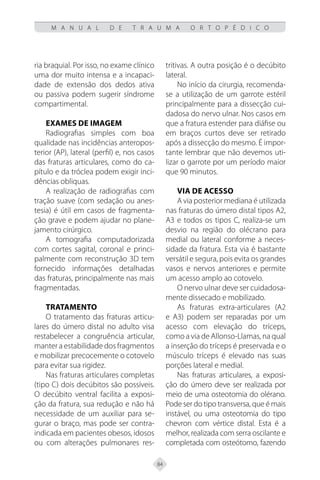 84
M A N U A L D E T R A U M A O R T O P É D I C O
ria braquial. Por isso, no exame clínico
uma dor muito intensa e a incapaci-
dade de extensão dos dedos ativa
ou passiva podem sugerir síndrome
compartimental.
Exames de imagem
Radiografias simples com boa
qualidade nas incidências anteropos-
terior (AP), lateral (perfil) e, nos casos
das fraturas articulares, como do ca-
pítulo e da tróclea podem exigir inci-
dências obliquas.
A realização de radiografias com
tração suave (com sedação ou anes-
tesia) é útil em casos de fragmenta-
ção grave e podem ajudar no plane-
jamento cirúrgico.
A tomografia computadorizada
com cortes sagital, coronal e princi-
palmente com reconstrução 3D tem
fornecido informações detalhadas
das fraturas, principalmente nas mais
fragmentadas.
Tratamento
O tratamento das fraturas articu-
lares do úmero distal no adulto visa
restabelecer a congruência articular,
manter a estabilidade dos fragmentos
e mobilizar precocemente o cotovelo
para evitar sua rigidez.
Nas fraturas articulares completas
(tipo C) dois decúbitos são possíveis.
O decúbito ventral facilita a exposi-
ção da fratura, sua redução e não há
necessidade de um auxiliar para se-
gurar o braço, mas pode ser contra-
indicada em pacientes obesos, idosos
ou com alterações pulmonares res-
tritivas. A outra posição é o decúbito
lateral.
No início da cirurgia, recomenda-
se a utilização de um garrote estéril
principalmente para a dissecção cui-
dadosa do nervo ulnar. Nos casos em
que a fratura estender para diáfise ou
em braços curtos deve ser retirado
após a dissecção do mesmo. É impor-
tante lembrar que não devemos uti-
lizar o garrote por um período maior
que 90 minutos.
Via de acesso
A via posterior mediana é utilizada
nas fraturas do úmero distal tipos A2,
A3 e todos os tipos C, realiza-se um
desvio na região do olécrano para
medial ou lateral conforme a neces-
sidade da fratura. Esta via é bastante
versátil e segura, pois evita os grandes
vasos e nervos anteriores e permite
um acesso amplo ao cotovelo.
O nervo ulnar deve ser cuidadosa-
mente dissecado e mobilizado.
As fraturas extra-articulares (A2
e A3) podem ser reparadas por um
acesso com elevação do tríceps,
como a via de Allonso-Llamas, na qual
a inserção do tríceps é preservada e o
músculo tríceps é elevado nas suas
porções lateral e medial.
Nas fraturas articulares, a exposi-
ção do úmero deve ser realizada por
meio de uma osteotomia do olérano.
Pode ser do tipo transversa, que é mais
instável, ou uma osteotomia do tipo
chevron com vértice distal. Esta é a
melhor, realizada com serra oscilante e
completada com osteótomo, fazendo
 