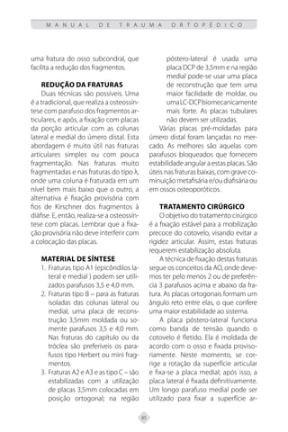 85
M A N U A L D E T R A U M A O R T O P É D I C O
uma fratura do osso subcondral, que
facilita a redução dos fragmentos.
Redução da fraturas
Duas técnicas são possíveis. Uma
é a tradicional, que realiza a osteossín-
tese com parafuso dos fragmentos ar-
ticulares, e após, a fixação com placas
da porção articular com as colunas
lateral e medial do úmero distal. Esta
abordagem é muito útil nas fraturas
articulares simples ou com pouca
fragmentação. Nas fraturas muito
fragmentadas e nas fraturas do tipo λ,
onde uma coluna é fraturada em um
nível bem mais baixo que o outro, a
alternativa é fixação provisória com
fios de Kirschner dos fragmentos à
diáfise. E, então, realiza-se a osteossín-
tese com placas. Lembrar que a fixa-
ção provisória não deve interferir com
a colocação das placas.
Material de síntese
Fraturas tipo A1 (epicôndilos la-
1.
teral e medial ) podem ser utili-
zados parafusos 3,5 e 4,0 mm.
Fraturas tipo B – para as fraturas
2.
isoladas das colunas lateral ou
medial, uma placa de recons-
trução 3,5mm moldada ou so-
mente parafusos 3,5 e 4,0 mm.
Nas fraturas do capítulo ou da
tróclea são preferíveis os para-
fusos tipo Herbert ou mini frag-
mentos.
Fraturas A2 e A3 e as tipo C – são
3.
estabilizadas com a utilização
de placas 3,5mm colocadas em
posição ortogonal; na região
póstero-lateral é usada uma
placa DCP de 3,5mm e na região
medial pode-se usar uma placa
de reconstrução que tem uma
maior facilidade de moldar, ou
umaLC-DCPbiomecanicamente
mais forte. As placas tubulares
não devem ser utilizadas.
Várias placas pré-moldadas para
úmero distal foram lançadas no mer-
cado. As melhores são aquelas com
parafusos bloqueados que fornecem
estabilidade angular a estas placas. São
úteis nas fraturas baixas, com grave co-
minuição metafisária e/ou diafisária ou
em ossos osteoporóticos.
Tratamento cirúrgico
O objetivo do tratamento cirúrgico
é a fixação estável para a mobilização
precoce do cotovelo, visando evitar a
rigidez articular. Assim, estas fraturas
requerem estabilização absoluta.
A técnica de fixação destas fraturas
segue os conceitos da AO, onde deve-
mos ter pelo menos 2 ou de preferên-
cia 3 parafusos acima e abaixo da fra-
tura. As placas ortogonais formam um
ângulo reto entre elas, o que confere
uma maior estabilidade ao sistema.
A placa póstero-lateral funciona
como banda de tensão quando o
cotovelo é fletido. Ela é moldada de
acordo com o osso e fixada proviso-
riamente. Neste momento, se cor-
rige a rotação da superfície articular
e fixa-se a placa medial; após isso, a
placa lateral é fixada definitivamente.
Um longo parafuso medial pode ser
utilizado para fixar a superfície ar-
 