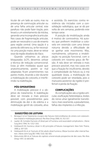 86
M A N U A L D E T R A U M A O R T O P É D I C O
ticular de um lado ao outro, mas na
presença de cominuição articular ou
de uma falha articular central, este
parafuso não pode fazer tração, pois
levará a um estreitamento da tróclea,
gerando uma incongruência articular.
Nos casos de fragmentação articular,
pode ser necessário o uso de enxerto
para região central. Uma opção é a
ponta do olécrano ou, se for necessá-
rio uma porção maior, deve-se retirar
osso da região doadora do ilíaco.
Quando utilizamos as placas
bloqueadas (LCP), devemos utilizar
a técnica de redução convencional.
Estas já vêm moldadas quase que
anatomicamente, porém se mal
adaptadas ficam proeminentes nas
partes moles, levando a dor durante
a mobilização do cotovelo, e interfe-
rindo na reabilitação.
Pós-operatório
A mobilização precoce é o ob-
jetivo do tratamento. A reabilitação
deve ser iniciada o mais precoce
possível, com procedimentos para
diminuição da dor e do edema e a
mobilização gentil do cotovelo, ativa
e assistida. Os exercícios contra re-
sistência são iniciados com a con-
solidação radiológica, que se dá por
volta de seis semanas, podendo este
tempo variar.
A posição da imobilização ainda
é motivo de controvérsia. Há auto-
res que preferem imobilizar o coto-
velo em extensão com uma órtese
noturna devido a dificuldade de
se ganhar este movimento. Mas,
normalmente, utilizamos a imobili-
zação na posição funcional, com o
cotovelo em noventa graus de fle-
xão. A tala deve ser retirada o mais
precoce possível, mas nos casos em
que a fixação foi insuficiente, devido
à complexidade da fratura ou à má
qualidade óssea, a mobilização do
cotovelo pode ser retardada, pois o
manuseio posterior da rigidez é pre-
ferível à perda da fixação.
Complicações
As complicações são a rigidez arti-
cular, ossificação heterotópica, lesões
do nervo ulnar (geralmente transitó-
ria) e, mais raramente, a pseudartrose,
falhas dos implantes e a infecção.
SUGESTÕES DE LEITURA
Benegas E et al. Tratamento cirurgico das fraturas intercondileanas do úmero com osteossín-
1.
tese estável e mobilização precoce. Rev Bras Ortop 2000; 35: 352-357.
Jupiter JB. Complex fractures of distal part of humerus and associated complications. J Bone
2.
Surg [Am] 1994; 76: 1252-1263.
Holdsworth BJ. Humerus: distal. In AO principles of fratures management. New York: Thiene,
3.
2000, p. 307-320.
Holdsworth BJ et al. Fractures of the adults distal humerus. Elbow function after internal fixa-
4.
tion. J Bone Joint Surg [Br] 1990; 72(3): 362-365.
Matsumoto MH et al. Fraturas do capítulo umeral estudo prospectivo de dez casos. Rev Bras
5.
Ortop 1997; 32: 683-690.
 