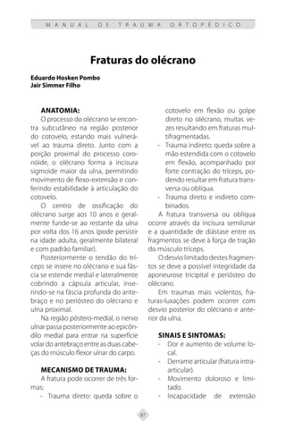 87
M A N U A L D E T R A U M A O R T O P É D I C O
Fraturas do olécrano
Eduardo Hosken Pombo
Jair Simmer Filho
Anatomia:
O processo do olécrano se encon-
tra subcutâneo na região posterior
do cotovelo, estando mais vulnerá-
vel ao trauma direto. Junto com a
porção proximal do processo coro-
nóide, o olécrano forma a incisura
sigmoide maior da ulna, permitindo
movimento de flexo-extensão e con-
ferindo estabilidade à articulação do
cotovelo.
O centro de ossificação do
olécrano surge aos 10 anos e geral-
mente funde-se ao restante da ulna
por volta dos 16 anos (pode persistir
na idade adulta, geralmente bilateral
e com padrão familiar).
Posteriormente o tendão do trí-
ceps se insere no olécrano e sua fás-
cia se estende medial e lateralmente
cobrindo a cápsula articular, inse-
rindo-se na fáscia profunda do ante-
braço e no periósteo do olécrano e
ulna proximal.
Na região póstero-medial, o nervo
ulnar passa posteriormente ao epicôn-
dilo medial para entrar na superfície
volar do antebraço entre as duas cabe-
ças do músculo flexor ulnar do carpo.
Mecanismo de trauma:
A fratura pode ocorrer de três for-
mas:
Trauma direto: queda sobre o
-
-
cotovelo em flexão ou golpe
direto no olécrano, muitas ve-
zes resultando em fraturas mul-
tifragmentadas.
Trauma indireto: queda sobre a
-
-
mão estendida com o cotovelo
em flexão, acompanhado por
forte contração do tríceps, po-
dendo resultar em fratura trans-
versa ou oblíqua.
Trauma direto e indireto com-
-
-
binados.
A fratura transversa ou oblíqua
ocorre através da incisura semilunar
e a quantidade de diástase entre os
fragmentos se deve à força de tração
do músculo tríceps.
O desvio limitado destes fragmen-
tos se deve a possível integridade da
aponeurose tricipital e periósteo do
olécrano.
Em traumas mais violentos, fra-
turas-luxações podem ocorrer com
desvio posterior do olécrano e ante-
rior da ulna.
Sinais e sintomas:
Dor e aumento de volume lo-
-
-
cal.
Derrame articular (fratura intra-
-
-
articular).
Movimento doloroso e limi-
-
-
tado.
Incapacidade de extensão
-
-
 