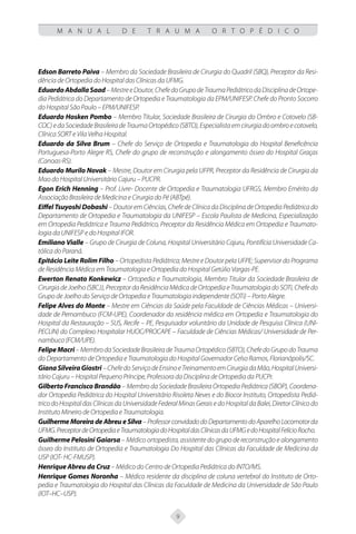 9
M A N U A L D E T R A U M A O R T O P É D I C O
Edson Barreto Paiva – Membro da Sociedade Brasileira de Cirurgia do Quadril (SBQ), Preceptor da Resi-
dência de Ortopedia do Hospital das Clínicas da UFMG.
EduardoAbdallaSaad–MestreeDoutor,ChefedoGrupodeTraumaPediátricodaDisciplinadeOrtope-
dia Pediátrica do Departamento de Ortopedia e Traumatologia da EPM/UNIFESP. Chefe do Pronto Socorro
do Hospital São Paulo – EPM/UNIFESP.
Eduardo Hosken Pombo – Membro Titular, Sociedade Brasileira de Cirurgia do Ombro e Cotovelo (SB-
COC)edaSociedadeBrasileiradeTraumaOrtopédico(SBTO),Especialistaemcirurgiadoombroecotovelo,
Clínica SORT e Vila Velha Hospital.
Eduardo da Silva Brum – Chefe do Serviço de Ortopedia e Traumatologia do Hospital Beneficência
Portuguesa-Porto Alegre RS, Chefe do grupo de reconstrução e alongamento ósseo do Hospital Graças
(Canoas-RS).
Eduardo Murilo Novak – Mestre, Doutor em Cirurgia pela UFPR, Preceptor da Residência de Cirurgia da
Mao do Hospital Universitário Cajuru – PUCPR.
Egon Erich Henning – Prof. Livre- Docente de Ortopedia e Traumatologia UFRGS, Membro Emérito da
Associação Brasileira de Medicina e Cirurgia do Pé (ABTpé).
Eiffel Tsuyoshi Dobashi – Doutor em Ciências, Chefe de Clínica da Disciplina de Ortopedia Pediátrica do
Departamento de Ortopedia e Traumatologia da UNIFESP – Escola Paulista de Medicina, Especialização
em Ortopedia Pediátrica e Trauma Pediátrico, Preceptor da Residência Médica em Ortopedia e Traumato-
logia da UNIFESP e do Hospital IFOR.
Emiliano Vialle – Grupo de Cirurgia de Coluna, Hospital Universitário Cajuru, Pontifícia Universidade Ca-
tólica do Paraná.
Epitácio Leite Rolim Filho – Ortopedista Pediátrica; Mestre e Doutor pela UFPE; Supervisor do Programa
de Residência Médica em Traumatologia e Ortopedia do Hospital Getúlio Vargas-PE.
Ewerton Renato Konkewicz – Ortopedia e Traumatologia, Membro Titular da Sociedade Brasileira de
Cirurgia de Joelho (SBCJ), Preceptor da Residência Médica de Ortopedia e Traumatologia do SOTi, Chefe do
Grupo de Joelho do Serviço de Ortopedia e Traumatologia independente (SOTi) – Porto Alegre.
Felipe Alves do Monte – Mestre em Ciências da Saúde pela Faculdade de Ciências Médicas – Universi-
dade de Pernambuco (FCM-UPE), Coordenador da residência médica em Ortopedia e Traumatologia do
Hospital da Restauração – SUS, Recife – PE, Pesquisador voluntário da Unidade de Pesquisa Clínica (UNI-
PECLIN) do Complexo Hospitalar HUOC/PROCAPE – Faculdade de Ciências Médicas/ Universidade de Per-
nambuco (FCM/UPE).
FelipeMacri–MembrodaSociedadeBrasileiradeTraumaOrtopédico(SBTO),ChefedoGrupodoTrauma
do Departamento de Ortopedia e Traumatologia do Hospital Governador Celso Ramos, Florianópolis/SC.
GianaSilveiraGiostri–ChefedoServiçodeEnsinoeTreinamentoemCirurgiadaMão,HospitalUniversi-
tário Cajuru – Hospital Pequeno Príncipe, Professora da Disciplina de Ortopedia da PUCPr.
Gilberto Francisco Brandão – Membro da Sociedade Brasileira Ortopedia Pediátrica (SBOP), Coordena-
dor Ortopedia Pediátrica do Hospital Universitário Risoleta Neves e do Biocor Instituto, Ortopedista Pediá-
tricodoHospitaldasClínicasdaUniversidadeFederalMinasGeraisedoHospitaldaBalei,DiretorClínicodo
Instituto Mineiro de Ortopedia e Traumatologia.
Guilherme Moreira de Abreu e Silva – Professor convidado do Departamento do Aparelho Locomotor da
UFMG.PreceptordeOrtopediaeTraumatologiadoHospitaldasClínicasdaUFMGedoHospitalFelícioRocho.
Guilherme Pelosini Gaiarsa – Médico ortopedista, assistente do grupo de reconstrução e alongamento
ósseo do Instituto de Ortopedia e Traumatologia Do Hospital das Clínicas da Faculdade de Medicina da
USP (IOT- HC-FMUSP).
Henrique Abreu da Cruz – Médico do Centro de Ortopedia Pediátrica do INTO/MS.
Henrique Gomes Noronha – Médico residente da disciplina de coluna vertebral do Instituto de Orto-
pedia e Traumatologia do Hospital das Clínicas da Faculdade de Medicina da Universidade de São Paulo
(IOT–HC–USP).
 