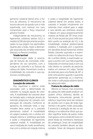 93
M A N U A L D E T R A U M A O R T O P É D I C O
gamento colateral lateral e/ou a fra-
tura do olécrano. O mecanismo de
trauma decorre da queda com a mão
espalmada, com estresse em varo,
compressão axial e força rotacional
póstero-medial.
Independente do mecanismo, os
ligamentos colaterais laterais (LCL) e
mediais(LCM)sãotipicamenteavulsio-
nados na sua origem nos epicôndilos.
Quanto pior a lesão, maior a desinser-
ção associada dos tendões extensores
(laterais) ou flexores (mediais).
Tríade terrível
Denominação dada à associa-
ção de fraturas do coronoide, inde-
pendente do seu tamanho, com a
luxação do cotovelo e as fraturas da
cabeça do rádio. Aumentam muito a
instabilidade do cotovelo e suas po-
tenciais complicações.
Diagnóstico Clínico
Luxação do cotovelo
Dor, equimose e edema estão
associados com a deformidade do
cotovelo na luxação aguda do coto-
velo. A estabilidade do cotovelo deve
ser testada após a redução através da
extensão progressiva do cotovelo com
pronação do cotovelo. Conforme se
aproxima da extensão total, o exa-
minador deve avaliar se o cotovelo
permanece estável. A instabilidade
em valgo é avaliada com o ombro em
rotação externa e antebraço pronado
e avalia a integridade do ligamento
colateral medial. A instabilidade em
varo é realizada de modo semelhante,
mas com o ombro em rotação interna
e avalia a integridade do ligamento
colateral lateral. Em ambos testes, o
cotovelo é testado inicialmente em
extensão (mais estável para o valgo
e varo devido aos restritores ósseos)
e depois em graus progressivamente
maiores de flexão até 30° (mais instá-
vel). O teste do pivô (ou pivot shift) tam-
bém auxilia na avaliação do LCL e da
instabilidade residual póstero-lateral
rotatória. É realizado com o paciente
em decúbito dorsal horizontal, ombro
fletido, cotovelo supinado e o exami-
nador na cabeceira da maca. Para ava-
liar o ombro direito, o examinador se-
gura o punho com sua mão esquerda,
realizando um estresse axial, e com sua
mão direita no cotovelo do paciente,
realiza um estresse em valgo. Saindo
da extensão para uma flexão de 40°, o
teste será positivo quando o paciente
apresentar apreensão ou o examina-
dor notar a subluxação póstero-lateral
da cabeça do rádio.
Fratura da cabeça do rádio
Mesmo as fraturas mais inocentes
da cabeça do rádio pode produzir um
quadro clínico doloroso, devido ao
hematoma intra-articular gerado. O
edema e equimose local são variáveis
de acordo com o grau de lesão liga-
mentar e de partes moles associadas.
É essencial a avaliação de dor no an-
tebraço e na radioulnar distal, que po-
dem significar lesões de partes moles
mais graves, como a lesão de Essex-Lo-
presti (lesão da membrana interóssea
do antebraço). Sinais de instabilidade
do cotovelo também devem ser des-
cartados. Sinais de bloqueio durante
 