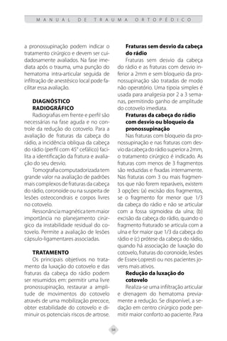 94
M A N U A L D E T R A U M A O R T O P É D I C O
a pronossupinação podem indicar o
tratamento cirúrgico e devem ser cui-
dadosamente avaliados. Na fase ime-
diata após o trauma, uma punção do
hematoma intra-articular seguida de
infiltração de anestésico local pode fa-
cilitar essa avaliação.
Diagnóstico
Radiográfico
Radiografias em frente e perfil são
necessárias na fase aguda e no con-
trole da redução do cotovelo. Para a
avaliação de fraturas da cabeça do
rádio, a incidência obliqua da cabeça
do rádio (perfil com 45° cefálico) faci-
lita a identificação da fratura e avalia-
ção do seu desvio.
Tomografiacomputadorizadatem
grande valor na avaliação de padrões
mais complexos de fraturas da cabeça
do rádio, coronoide ou na suspeita de
lesões osteocondrais e corpos livres
no cotovelo.
Ressonânciamagnéticatemmaior
importância no planejamento cirúr-
gico da instabilidade residual do co-
tovelo. Permite a avaliação de lesões
cápsulo-ligamentares associadas.
Tratamento
Os principais objetivos no trata-
mento da luxação do cotovelo e das
fraturas da cabeça do rádio podem
ser resumidos em: permitir uma livre
pronossupinação, restaurar a ampli-
tude de movimentos do cotovelo
através de uma mobilização precoce,
obter estabilidade do cotovelo e di-
minuir os potenciais riscos de artrose.
Fraturas sem desvio da cabeça
do rádio
Fraturas sem desvio da cabeça
do rádio e as fraturas com desvio in-
ferior a 2mm e sem bloqueio da pro-
nossupinação são tratadas de modo
não operatório. Uma tipoia simples é
usada para analgesia por 2 a 3 sema-
nas, permitindo ganho de amplitude
do cotovelo imediata.
Fraturas da cabeça do rádio
com desvio ou bloqueio da
pronossupinação
Nas fraturas com bloqueio da pro-
nossupinação e nas fraturas com des-
viodacabeçadorádiosuperiora2mm,
o tratamento cirúrgico é indicado. As
fraturas com menos de 3 fragmentos
são reduzidas e fixadas internamente.
Nas fraturas com 3 ou mais fragmen-
tos que não forem reparáveis, existem
3 opções: (a) excisão dos fragmentos,
se o fragmento for menor que 1/3
da cabeça do rádio e não se articular
com a fossa sigmoidea da ulna; (b)
excisão da cabeça do rádio, quando o
fragmento fraturado se articula com a
ulna e for maior que 1/3 da cabeça do
rádio e (c) prótese da cabeça do rádio,
quando há associação de luxação do
cotovelo, fraturas do coronoide, lesões
de Essex-Lopresti ou nos pacientes jo-
vens mais ativos.
Redução da luxação do
cotovelo
Realiza-se uma infiltração articular
e drenagem do hematoma previa-
mente a redução. Se disponível, a se-
dação em centro cirúrgico pode per-
mitir maior conforto ao paciente. Para
 
