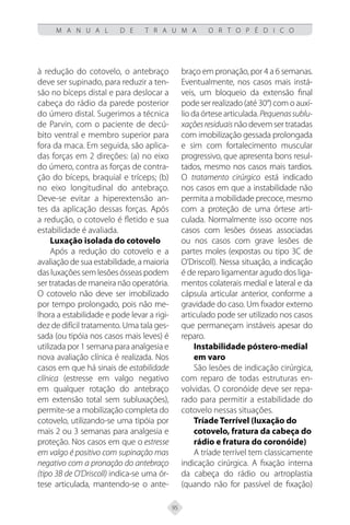 95
M A N U A L D E T R A U M A O R T O P É D I C O
à redução do cotovelo, o antebraço
deve ser supinado, para reduzir a ten-
são no bíceps distal e para deslocar a
cabeça do rádio da parede posterior
do úmero distal. Sugerimos a técnica
de Parvin, com o paciente de decú-
bito ventral e membro superior para
fora da maca. Em seguida, são aplica-
das forças em 2 direções: (a) no eixo
do úmero, contra as forças de contra-
ção do bíceps, braquial e tríceps; (b)
no eixo longitudinal do antebraço.
Deve-se evitar a hiperextensão an-
tes da aplicação dessas forças. Após
a redução, o cotovelo é fletido e sua
estabilidade é avaliada.
Luxação isolada do cotovelo
Após a redução do cotovelo e a
avaliação de sua estabilidade, a maioria
das luxações sem lesões ósseas podem
ser tratadas de maneira não operatória.
O cotovelo não deve ser imobilizado
por tempo prolongado, pois não me-
lhora a estabilidade e pode levar a rigi-
dez de difícil tratamento. Uma tala ges-
sada (ou tipóia nos casos mais leves) é
utilizada por 1 semana para analgesia e
nova avaliação clínica é realizada. Nos
casos em que há sinais de estabilidade
clínica (estresse em valgo negativo
em qualquer rotação do antebraço
em extensão total sem subluxações),
permite-se a mobilização completa do
cotovelo, utilizando-se uma tipóia por
mais 2 ou 3 semanas para analgesia e
proteção. Nos casos em que o estresse
em valgo é positivo com supinação mas
negativo com a pronação do antebraço
(tipo 3B de O’Driscoll) indica-se uma ór-
tese articulada, mantendo-se o ante-
braço em pronação, por 4 a 6 semanas.
Eventualmente, nos casos mais instá-
veis, um bloqueio da extensão final
pode ser realizado (até 30°) com o auxí-
lio da órtese articulada. Pequenassublu-
xaçõesresiduais não devem ser tratadas
com imobilização gessada prolongada
e sim com fortalecimento muscular
progressivo, que apresenta bons resul-
tados, mesmo nos casos mais tardios.
O tratamento cirúrgico está indicado
nos casos em que a instabilidade não
permita a mobilidade precoce, mesmo
com a proteção de uma órtese arti-
culada. Normalmente isso ocorre nos
casos com lesões ósseas associadas
ou nos casos com grave lesões de
partes moles (expostas ou tipo 3C de
O’Driscoll). Nessa situação, a indicação
é de reparo ligamentar agudo dos liga-
mentos colaterais medial e lateral e da
cápsula articular anterior, conforme a
gravidade do caso. Um fixador externo
articulado pode ser utilizado nos casos
que permaneçam instáveis apesar do
reparo.
Instabilidade póstero-medial
em varo
São lesões de indicação cirúrgica,
com reparo de todas estruturas en-
volvidas. O coronóide deve ser repa-
rado para permitir a estabilidade do
cotovelo nessas situações.
Tríade Terrível (luxação do
cotovelo, fratura da cabeça do
rádio e fratura do coronóide)
A tríade terrível tem classicamente
indicação cirúrgica. A fixação interna
da cabeça do rádio ou artroplastia
(quando não for passível de fixação)
 