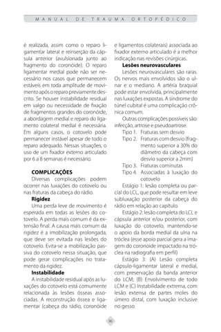 96
M A N U A L D E T R A U M A O R T O P É D I C O
é realizada, assim como o reparo li-
gamentar lateral e reinserção da cáp-
sula anterior (avulsionada junto ao
fragmento do coronóide). O reparo
ligamentar medial pode não ser ne-
cessário nos casos que permanecem
estáveis em toda amplitude de movi-
mentoapósoreparopreviamentedes-
crito. Se houver instabilidade residual
em valgo ou necessidade de fixação
de fragmentos grandes do coronóide,
a abordagem medial e reparo do liga-
mento colateral medial é necessária.
Em alguns casos, o cotovelo pode
permanecer instável apesar de todo o
reparo adequado. Nessas situações, o
uso de um fixador externo articulado
por 6 a 8 semanas é necessário.
Complicações
Diversas complicações podem
ocorrer nas luxações do cotovelo ou
nas fraturas da cabeça do rádio.
Rigidez
Uma perda leve de movimento é
esperada em todas as lesões do co-
tovelo. A perda mais comum é da ex-
tensão final. A causa mais comum da
rigidez é a imobilização prolongada,
que deve ser evitada nas lesões do
cotovelo. Evita-se a mobilização pas-
siva do cotovelo nessa situação, que
pode gerar complicações no trata-
mento da rigidez.
Instabilidade
A instabilidade residual após as lu-
xações do cotovelo está comumente
relacionada às lesões ósseas asso-
ciadas. A reconstrução óssea e liga-
mentar (cabeça do rádio, coronóide
e ligamentos colaterais) associada ao
fixador externo articulado é a melhor
indicação nas revisões cirúrgicas.
Lesões neurovasculares
Lesões neurovasculares são raras.
Os nervos mais envolvidos são o ul-
nar e o mediano. A artéria braquial
pode estar envolvida, principalmente
nas luxações expostas. A síndrome do
túnel cubital é uma complicação crô-
nica comum.
Outras complicações possíveis são:
infecção, artrose e pseudoartrose.
Tipo 1. Fraturas sem desvio
Tipo 2. Fraturas com desvio (frag-
mento superior a 30% do
diâmetro da cabeça com
desvio superior a 2mm)
Tipo 3. Fraturas cominutas
Tipo 4. Associadas à luxação do
cotovelo
Estágio 1: lesão completa ou par-
cial do LCL, que pode resultar em leve
subluxação posterior da cabeça do
rádio em relação ao capítulo.
Estágio 2: lesão completa do LCL e
cápsula anterior e/ou posterior, com
luxação do cotovelo, mantendo-se
o apoio da borda medial da ulna na
tróclea (esse apoio parcial gera a ima-
gem do coronoide impactado na tró-
clea na radiografia em perfil)
Estágio 3: (A) Lesão completa
cápsulo-ligamentar lateral e medial,
com preservação da banda anterior
do LCM; (B) Envolvimento de todo
LCM e (C) Instabilidade extrema, com
lesão extensa de partes moles do
úmero distal, com luxação inclusive
no gesso.
 