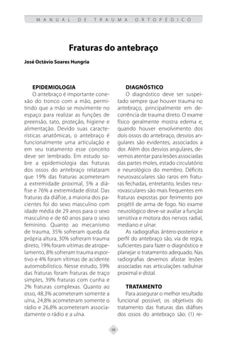 98
M A N U A L D E T R A U M A O R T O P É D I C O
Fraturas do antebraço
José Octávio Soares Hungria
Epidemiologia
O antebraço é importante cone-
xão do tronco com a mão, permi-
tindo que a mão se movimente no
espaço para realizar as funções de
preensão, tato, proteção, higiene e
alimentação. Devido suas caracte-
rísticas anatômicas, o antebraço é
funcionalmente uma articulação e
em seu tratamento esse conceito
deve ser lembrado. Em estudo so-
bre a epidemiologia das fraturas
dos ossos do antebraço relataram
que 19% das fraturas acometeram
a extremidade proximal, 5% a diá-
fise e 76% a extremidade distal. Das
fraturas da diáfise, a maioria dos pa-
cientes foi do sexo masculino com
idade média de 29 anos para o sexo
masculino e de 60 anos para o sexo
feminino. Quanto ao mecanismo
de trauma, 35% sofreram queda da
própria altura, 30% sofreram trauma
direto, 19% foram vítimas de atrope-
lamento, 8% sofreram trauma espor-
tivo e 4% foram vítimas de acidente
automobilístico. Nesse estudo, 59%
das fraturas foram fraturas de traço
simples, 39% fraturas com cunha e
2% fraturas complexas. Quanto ao
osso, 48,3% acometeram somente a
ulna, 24,8% acometeram somente o
rádio e 26,8% acometeram associa-
damente o rádio e a ulna.
Diagnóstico
O diagnóstico deve ser suspei-
tado sempre que houver trauma no
antebraço, principalmente em de-
corrência de trauma direto. O exame
físico geralmente mostra edema e,
quando houver envolvimento dos
dois ossos do antebraço, desvios an-
gulares são evidentes, associados a
dor. Além dos desvios angulares, de-
vemos atentar para lesões associadas
das partes moles, estado circulatório
e neurológico do membro. Déficits
neurovasculares são raros em fratu-
ras fechadas, entretanto, lesões neu-
rovasculares são mais frequentes em
fraturas expostas por ferimento por
projétil de arma de fogo. No exame
neurológico deve-se avaliar a função
sensitiva e motora dos nervos radial,
mediano e ulnar.
As radiografias ântero-posterior e
perfil do antebraço são, via de regra,
suficientes para fazer o diagnóstico e
planejar o tratamento adequado. Nas
radiografias devemos afastar lesões
associadas nas articulações radiulnar
proximal e distal.
Tratamento
Para assegurar o melhor resultado
funcional possível, os objetivos do
tratamento das fraturas das diáfises
dos ossos do antebraço são: (1) re-
 