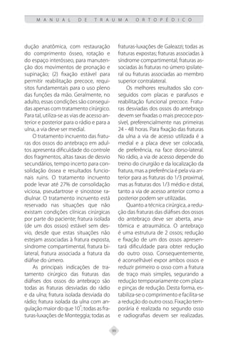 99
M A N U A L D E T R A U M A O R T O P É D I C O
dução anatômica, com restauração
do comprimento ósseo, rotação e
do espaço interósseo, para manuten-
ção dos movimentos de pronação e
supinação; (2) fixação estável para
permitir reabilitação precoce, requi-
sitos fundamentais para o uso pleno
das funções da mão. Geralmente, no
adulto, essas condições são consegui-
das apenas com tratamento cirúrgico.
Para tal, utiliza-se as vias de acesso an-
terior e posterior para o rádio e para a
ulna, a via deve ser medial.
O tratamento incruento das fratu-
ras dos ossos do antebraço em adul-
tos apresenta dificuldade do controle
dos fragmentos, altas taxas de desvio
secundários, tempo incerto para con-
solidação óssea e resultados funcio-
nais ruins. O tratamento incruento
pode levar até 27% de consolidação
viciosa, pseudartrose e sinostose ra-
diulnar. O tratamento incruento está
reservado nas situações que não
existam condições clínicas cirúrgicas
por parte do paciente; fratura isolada
(de um dos ossos) estável sem des-
vio, desde que estas situações não
estejam associadas à fratura exposta,
síndrome compartimental, fratura bi-
lateral, fratura associada a fratura da
diáfise do úmero.
As principais indicações de tra-
tamento cirúrgico das fraturas das
diáfises dos ossos do antebraço são
todas as fraturas desviadas do rádio
e da ulna; fratura isolada desviada do
rádio; fratura isolada da ulna com an-
gulação maior do que 10
o
; todas as fra-
turas-luxações de Monteggia; todas as
fraturas-luxações de Galeazzi; todas as
fraturas expostas; fraturas associadas à
síndrome compartimental; fraturas as-
sociadas às fraturas no úmero ipsilate-
ral ou fraturas associadas ao membro
superior contralateral.
Os melhores resultados são con-
seguidos com placas e parafusos e
reabilitação funcional precoce. Fratu-
ras desviadas dos ossos do antebraço
devem ser fixadas o mais precoce pos-
sível, preferencialmente nas primeiras
24 - 48 horas. Para fixação das fraturas
da ulna a via de acesso utilizada é a
medial e a placa deve ser colocada,
de preferência, na face dorso-lateral.
No rádio, a via de acesso depende do
treino do cirurgião e da localização da
fratura, mas a preferência é pela via an-
terior para as fraturas do 1/3 proximal,
mas as fraturas dos 1/3 médio e distal,
tanto a via de acesso anterior como a
posterior podem ser utilizadas.
Quanto a técnica cirúrgica, a redu-
ção das fraturas das diáfises dos ossos
do antebraço deve ser aberta, ana-
tômica e atraumática. O antebraço
é uma estrutura de 2 ossos; redução
e fixação de um dos ossos apresen-
tará dificuldade para obter redução
do outro osso. Consequentemente,
é aconselhável expor ambos ossos e
reduzir primeiro o osso com a fratura
de traço mais simples, segurando a
redução temporariamente com placa
e pinças de redução. Desta forma, es-
tabiliza-se o comprimento e facilita-se
a redução do outro osso. Fixação tem-
porária é realizada no segundo osso
e radiografias devem ser realizadas.
 