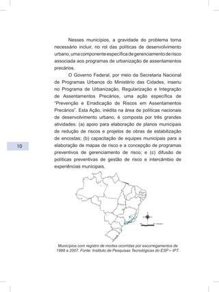 10
Nesses municípios, a gravidade do problema torna
necessário incluir, no rol das políticas de desenvolvimento
urbano,umacomponenteespecíficadegerenciamentoderisco
associada aos programas de urbanização de assentamentos
precários.
O Governo Federal, por meio da Secretaria Nacional
de Programas Urbanos do Ministério das Cidades, inseriu
no Programa de Urbanização, Regularização e Integração
de Assentamentos Precários, uma ação específica de
“Prevenção e Erradicação de Riscos em Assentamentos
Precários”. Esta Ação, inédita na área de políticas nacionais
de desenvolvimento urbano, é composta por três grandes
atividades: (a) apoio para elaboração de planos municipais
de redução de riscos e projetos de obras de estabilização
de encostas; (b) capacitação de equipes municipais para a
elaboração de mapas de risco e a concepção de programas
preventivos de gerenciamento de risco; e (c) difusão de
políticas preventivas de gestão de risco e intercâmbio de
experiências municipais.
Municípios com registro de mortes ocorridas por escorregamentos de
1988 a 2007. Fonte: Instituto de Pesquisas Tecnológicas do ESP – IPT.
 