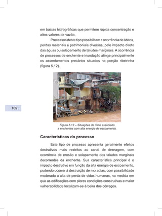 102
em bacias hidrográficas que permitem rápida concentração e
altos valores de vazão.
Processosdestetipopossibilitamaocorrênciadeóbitos,
perdas materiais e patrimoniais diversas, pelo impacto direto
das águas ou solapamento de taludes marginais. A ocorrência
de processos de enchente e inundação atinge principalmente
os assentamentos precários situados na porção ribeirinha
(figura 5.12).
Figura 5.12 – Situações de risco associado
a enchentes com alta energia de escoamento.
Características do processo
Este tipo de processo apresenta geralmente efeitos
destrutivos mais restritos ao canal de drenagem, com
ocorrência de erosão e solapamento dos taludes marginais
decorrentes da enchente. Sua característica principal é o
impacto destrutivo em função da alta energia de escoamento,
podendo ocorrer à destruição de moradias, com possibilidade
moderada a alta de perda de vidas humanas, na medida em
que as edificações com piores condições construtivas e maior
vulnerabilidade localizam-se à beira dos córregos.
 