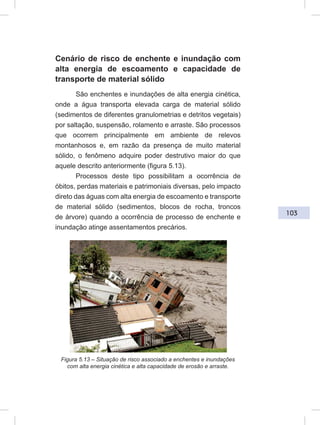 103
Cenário de risco de enchente e inundação com
alta energia de escoamento e capacidade de
transporte de material sólido
São enchentes e inundações de alta energia cinética,
onde a água transporta elevada carga de material sólido
(sedimentos de diferentes granulometrias e detritos vegetais)
por saltação, suspensão, rolamento e arraste. São processos
que ocorrem principalmente em ambiente de relevos
montanhosos e, em razão da presença de muito material
sólido, o fenômeno adquire poder destrutivo maior do que
aquele descrito anteriormente (figura 5.13).
Processos deste tipo possibilitam a ocorrência de
óbitos, perdas materiais e patrimoniais diversas, pelo impacto
direto das águas com alta energia de escoamento e transporte
de material sólido (sedimentos, blocos de rocha, troncos
de árvore) quando a ocorrência de processo de enchente e
inundação atinge assentamentos precários.
Figura 5.13 – Situação de risco associado a enchentes e inundações
com alta energia cinética e alta capacidade de erosão e arraste.
 