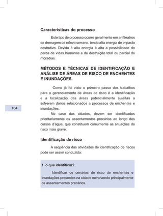 104
Características do processo
Este tipo de processo ocorre geralmente em anfiteatros
de drenagem de relevo serrano, tendo alta energia de impacto
destrutivo. Devido à alta energia é alta a possibilidade de
perda de vidas humanas e de destruição total ou parcial de
moradias.
MÉTODOS E TÉCNICAS DE IDENTIFICAÇÃO E
ANÁLISE DE ÁREAS DE RISCO DE ENCHENTES
E INUNDAÇÕES
Como já foi visto o primeiro passo dos trabalhos
para o gerenciamento de áreas de risco é a identificação
e a localização das áreas potencialmente sujeitas a
sofrerem danos relacionados a processos de enchentes e
inundações.
No caso das cidades, devem ser identificados
prioritariamente os assentamentos precários ao longo dos
cursos d’água, que constituem comumente as situações de
risco mais grave.
Identificação de risco
A seqüência das atividades de identificação de riscos
pode ser assim conduzida:
1. o que identificar?
Identificar os cenários de risco de enchentes e
inundações presentes na cidade envolvendo principalmente
os assentamentos precários.
 