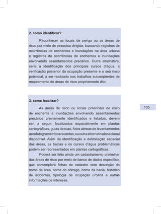 105
2. como identificar?
Reconhecer os locais de perigo ou as áreas de
risco por meio de pesquisa dirigida, buscando registros de
ocorrências de enchentes e inundações na área urbana
e registros de ocorrências de enchentes e inundações
envolvendo assentamentos precários. Outra alternativa,
seria a identificação dos principais cursos d’água, a
verificação posterior da ocupação presente e o seu risco
potencial, a ser realizado nos trabalhos subseqüentes de
mapeamento de áreas de risco propriamente dito.
3. como localizar?
As áreas de risco ou locais potenciais de risco
de enchente e inundações envolvendo assentamentos
precários previamente identificados e listados, devem
ser, a seguir, localizados espacialmente em plantas
cartográficas, guias de ruas, fotos aéreas de levantamentos
aerofotogramétricosrecentes,ououtraalternativalocacional
disponível. Além da identificação e delimitação espacial
das áreas, as bacias e os cursos d’água problemáticos
podem ser representados em plantas cartográficas.
Poderá ser feito ainda um cadastramento preliminar
das áreas de risco por meio de banco de dados específico,
que contemplará fichas de cadastro com descrição do
nome da área, nome do córrego, nome da bacia, histórico
de acidentes, tipologia de ocupação urbana e outras
informações de interesse.
 