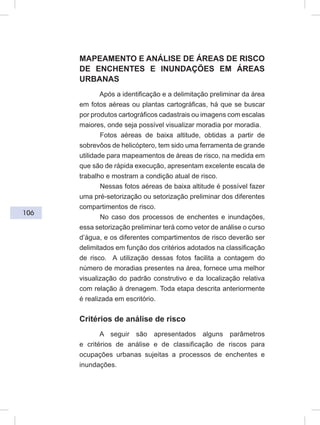 106
MAPEAMENTO E ANÁLISE DE ÁREAS DE RISCO
DE ENCHENTES E INUNDAÇÕES EM ÁREAS
URBANAS
Após a identificação e a delimitação preliminar da área
em fotos aéreas ou plantas cartográficas, há que se buscar
por produtos cartográficos cadastrais ou imagens com escalas
maiores, onde seja possível visualizar moradia por moradia.
Fotos aéreas de baixa altitude, obtidas a partir de
sobrevôos de helicóptero, tem sido uma ferramenta de grande
utilidade para mapeamentos de áreas de risco, na medida em
que são de rápida execução, apresentam excelente escala de
trabalho e mostram a condição atual de risco.
Nessas fotos aéreas de baixa altitude é possível fazer
uma pré-setorização ou setorização preliminar dos diferentes
compartimentos de risco.
No caso dos processos de enchentes e inundações,
essa setorização preliminar terá como vetor de análise o curso
d’água, e os diferentes compartimentos de risco deverão ser
delimitados em função dos critérios adotados na classificação
de risco. A utilização dessas fotos facilita a contagem do
número de moradias presentes na área, fornece uma melhor
visualização do padrão construtivo e da localização relativa
com relação à drenagem. Toda etapa descrita anteriormente
é realizada em escritório.
Critérios de análise de risco
A seguir são apresentados alguns parâmetros
e critérios de análise e de classificação de riscos para
ocupações urbanas sujeitas a processos de enchentes e
inundações.
 