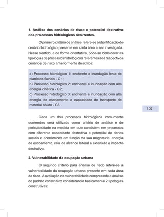 107
1. Análise dos cenários de risco e potencial destrutivo
dos processos hidrológicos ocorrentes.
O primeiro critério de análise refere-se à identificação do
cenário hidrológico presente em cada área a ser investigada.
Nesse sentido, e de forma orientativa, pode-se considerar as
tipologiasdeprocessoshidrológicosreferentesaosrespectivos
cenários de risco anteriormente descritos:
a) Processo hidrológico 1: enchente e inundação lenta de
planícies fluviais - C1;
b) Processo hidrológico 2: enchente e inundação com alta
energia cinética - C2;
c) Processo hidrológico 3: enchente e inundação com alta
energia de escoamento e capacidade de transporte de
material sólido - C3.
Cada um dos processos hidrológicos comumente
ocorrentes será utilizado como critério de análise e de
periculosidade na medida em que consistem em processos
com diferente capacidade destrutiva e potencial de danos
sociais e econômicos em função da sua magnitude, energia
de escoamento, raio de alcance lateral e extensão e impacto
destrutivo.
2. Vulnerabilidade da ocupação urbana
O segundo critério para análise de risco refere-se à
vulnerabilidade da ocupação urbana presente em cada área
de risco. A avaliação da vulnerabilidade compreende a análise
do padrão construtivo considerando basicamente 2 tipologias
construtivas:
 