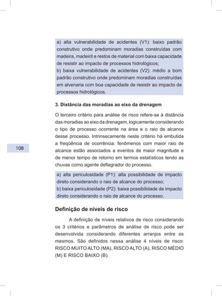 108
a) alta vulnerabilidade de acidentes (V1): baixo padrão
construtivo onde predominam moradias construídas com
madeira, madeirit e restos de material com baixa capacidade
de resistir ao impacto de processos hidrológicos;
b) baixa vulnerabilidade de acidentes (V2): médio a bom
padrão construtivo onde predominam moradias construídas
em alvenaria com boa capacidade de resistir ao impacto de
processos hidrológicos.
3. Distância das moradias ao eixo da drenagem
O terceiro critério para análise de risco refere-se à distância
das moradias ao eixo da drenagem, logicamente considerando
o tipo de processo ocorrente na área e o raio de alcance
desse processo. Intrinsecamente neste critério há embutida
a freqüência de ocorrência: fenômenos com maior raio de
alcance estão associados a eventos de maior magnitude e
de menor tempo de retorno em termos estatísticos tendo as
chuvas como agente deflagrador do processo.
a) alta periculosidade (P1): alta possibilidade de impacto
direto considerando o raio de alcance do processo;
b) baixa periculosidade (P2): baixa possibilidade de impacto
direto considerando o raio de alcance do processo.
Definição de níveis de risco
A definição de níveis relativos de risco considerando
os 3 critérios e parâmetros de análise de risco pode ser
desenvolvida considerando diferentes arranjos entre os
mesmos. São definidos nessa análise 4 níveis de risco:
RISCO MUITO ALTO (MA), RISCO ALTO (A), RISCO MÉDIO
(M) E RISCO BAIXO (B).
 