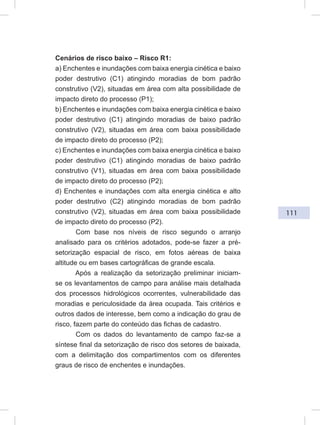 111
Cenários de risco baixo – Risco R1:
a) Enchentes e inundações com baixa energia cinética e baixo
poder destrutivo (C1) atingindo moradias de bom padrão
construtivo (V2), situadas em área com alta possibilidade de
impacto direto do processo (P1);
b) Enchentes e inundações com baixa energia cinética e baixo
poder destrutivo (C1) atingindo moradias de baixo padrão
construtivo (V2), situadas em área com baixa possibilidade
de impacto direto do processo (P2);
c) Enchentes e inundações com baixa energia cinética e baixo
poder destrutivo (C1) atingindo moradias de baixo padrão
construtivo (V1), situadas em área com baixa possibilidade
de impacto direto do processo (P2);
d) Enchentes e inundações com alta energia cinética e alto
poder destrutivo (C2) atingindo moradias de bom padrão
construtivo (V2), situadas em área com baixa possibilidade
de impacto direto do processo (P2).
Com base nos níveis de risco segundo o arranjo
analisado para os critérios adotados, pode-se fazer a pré-
setorização espacial de risco, em fotos aéreas de baixa
altitude ou em bases cartográficas de grande escala.
Após a realização da setorização preliminar iniciam-
se os levantamentos de campo para análise mais detalhada
dos processos hidrológicos ocorrentes, vulnerabilidade das
moradias e periculosidade da área ocupada. Tais critérios e
outros dados de interesse, bem como a indicação do grau de
risco, fazem parte do conteúdo das fichas de cadastro.
Com os dados do levantamento de campo faz-se a
síntese final da setorização de risco dos setores de baixada,
com a delimitação dos compartimentos com os diferentes
graus de risco de enchentes e inundações.
 
