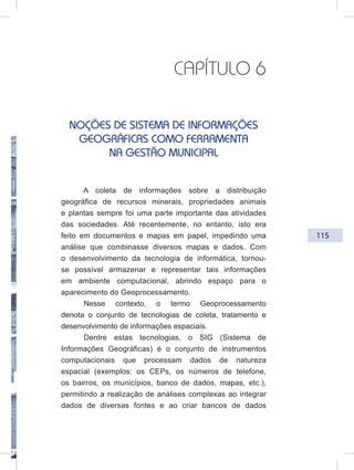 115
CAPÍTULO 6
NOÇÕES DE SISTEMA DE INFORMAÇÕES
GEOGRÁFICAS COMO FERRAMENTA
NA GESTÃO MUNICIPAL
A coleta de informações sobre a distribuição
geográfica de recursos minerais, propriedades animais
e plantas sempre foi uma parte importante das atividades
das sociedades. Até recentemente, no entanto, isto era
feito em documentos e mapas em papel, impedindo uma
análise que combinasse diversos mapas e dados. Com
o desenvolvimento da tecnologia de informática, tornou-
se possível armazenar e representar tais informações
em ambiente computacional, abrindo espaço para o
aparecimento do Geoprocessamento.
Nesse contexto, o termo Geoprocessamento
denota o conjunto de tecnologias de coleta, tratamento e
desenvolvimento de informações espaciais.
Dentre estas tecnologias, o SIG (Sistema de
Informações Geográficas) é o conjunto de instrumentos
computacionais que processam dados de natureza
espacial (exemplos: os CEPs, os números de telefone,
os bairros, os municípios, banco de dados, mapas, etc.),
permitindo a realização de análises complexas ao integrar
dados de diversas fontes e ao criar bancos de dados
 