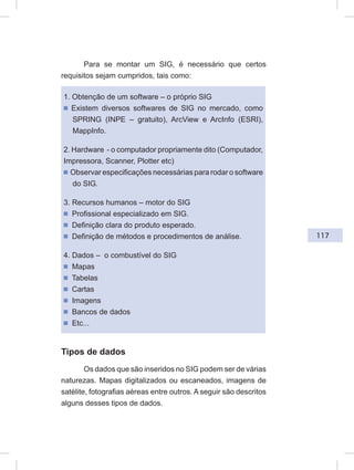 117
Para se montar um SIG, é necessário que certos
requisitos sejam cumpridos, tais como:
1. Obtenção de um software – o próprio SIG
ᔢ Existem diversos softwares de SIG no mercado, como
SPRING (INPE – gratuito), ArcView e ArcInfo (ESRI),
MappInfo.
2. Hardware - o computador propriamente dito (Computador,
Impressora, Scanner, Plotter etc)
ᔢ Observar especificações necessárias para rodar o software
do SIG.
3. Recursos humanos – motor do SIG
ᔢ Profissional especializado em SIG.
ᔢ Definição clara do produto esperado.
ᔢ Definição de métodos e procedimentos de análise.
4. Dados – o combustível do SIG
ᔢ Mapas
ᔢ Tabelas
ᔢ Cartas
ᔢ Imagens
ᔢ Bancos de dados
ᔢ Etc...
Tipos de dados
Os dados que são inseridos no SIG podem ser de várias
naturezas. Mapas digitalizados ou escaneados, imagens de
satélite, fotografias aéreas entre outros. A seguir são descritos
alguns desses tipos de dados.
 