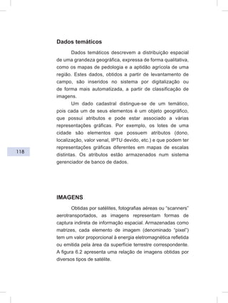 118
Dados temáticos
Dados temáticos descrevem a distribuição espacial
de uma grandeza geográfica, expressa de forma qualitativa,
como os mapas de pedologia e a aptidão agrícola de uma
região. Estes dados, obtidos a partir de levantamento de
campo, são inseridos no sistema por digitalização ou
de forma mais automatizada, a partir de classificação de
imagens.
Um dado cadastral distingue-se de um temático,
pois cada um de seus elementos é um objeto geográfico,
que possui atributos e pode estar associado a várias
representações gráficas. Por exemplo, os lotes de uma
cidade são elementos que possuem atributos (dono,
localização, valor venal, IPTU devido, etc.) e que podem ter
representações gráficas diferentes em mapas de escalas
distintas. Os atributos estão armazenados num sistema
gerenciador de banco de dados.
IMAGENS
Obtidas por satélites, fotografias aéreas ou “scanners”
aerotransportados, as imagens representam formas de
captura indireta de informação espacial. Armazenadas como
matrizes, cada elemento de imagem (denominado “pixel”)
tem um valor proporcional à energia eletromagnética refletida
ou emitida pela área da superfície terrestre correspondente.
A figura 6.2 apresenta uma relação de imagens obtidas por
diversos tipos de satélite.
 