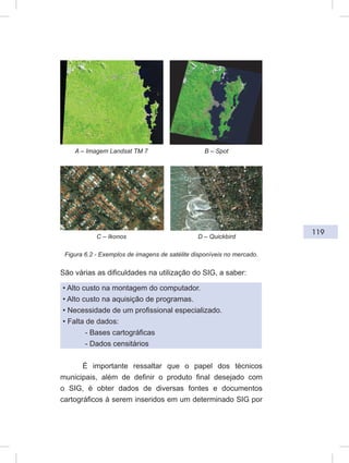 119
Figura 6.2 - Exemplos de imagens de satélite disponíveis no mercado.
São várias as dificuldades na utilização do SIG, a saber:
• Alto custo na montagem do computador.
• Alto custo na aquisição de programas.
• Necessidade de um profissional especializado.
• Falta de dados:
- Bases cartográficas
- Dados censitários
É importante ressaltar que o papel dos técnicos
municipais, além de definir o produto final desejado com
o SIG, é obter dados de diversas fontes e documentos
cartográficos à serem inseridos em um determinado SIG por
A – Imagem Landsat TM 7 B – Spot
C – Ikonos D – Quickbird
 