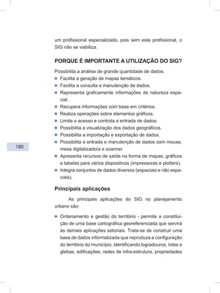 120
um profissional especializado, pois sem este profissional, o
SIG não se viabiliza.
PORQUE É IMPORTANTE A UTILIZAÇÃO DO SIG?
Possibilita a análise de grande quantidade de dados.
ᔢ Facilita a geração de mapas temáticos.
ᔢ Facilita a consulta e manutenção de dados.
ᔢ Representa graficamente informações de natureza espa-
cial.
ᔢ Recupera informações com base em critérios.
ᔢ Realiza operações sobre elementos gráficos.
ᔢ Limita o acesso e controla a entrada de dados.
ᔢ Possibilita a visualização dos dados geográficos.
ᔢ Possibilita a importação e exportação de dados.
ᔢ Possibilita a entrada e manutenção de dados com mouse,
mesa digitalizadora e scanner.
ᔢ Apresenta recursos de saída na forma de mapas, gráficos
e tabelas para vários dispositivos (impressoras e plotters).
ᔢ Integra conjuntos de dados diversos (espaciais e não espa-
ciais).
Principais aplicações
As principais aplicações do SIG no planejamento
urbano são:
ᔢ Ordenamento e gestão do território - permite a constitui-
ção de uma base cartográfica georeferenciada que servirá
às demais aplicações setoriais. Trata-se de construir uma
base de dados informatizada que reproduza a configuração
do território do município, identificando logradouros, lotes e
glebas, edificações, redes de infra-estrutura, propriedades
 