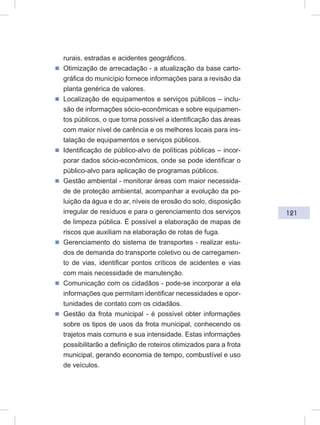 121
rurais, estradas e acidentes geográficos.
ᔢ Otimização de arrecadação - a atualização da base carto-
gráfica do município fornece informações para a revisão da
planta genérica de valores.
ᔢ Localização de equipamentos e serviços públicos – inclu-
são de informações sócio-econômicas e sobre equipamen-
tos públicos, o que torna possível a identificação das áreas
com maior nível de carência e os melhores locais para ins-
talação de equipamentos e serviços públicos.
ᔢ Identificação de público-alvo de políticas públicas – incor-
porar dados sócio-econômicos, onde se pode identificar o
público-alvo para aplicação de programas públicos.
ᔢ Gestão ambiental - monitorar áreas com maior necessida-
de de proteção ambiental, acompanhar a evolução da po-
luição da água e do ar, níveis de erosão do solo, disposição
irregular de resíduos e para o gerenciamento dos serviços
de limpeza pública. É possível a elaboração de mapas de
riscos que auxiliam na elaboração de rotas de fuga.
ᔢ Gerenciamento do sistema de transportes - realizar estu-
dos de demanda do transporte coletivo ou de carregamen-
to de vias, identificar pontos críticos de acidentes e vias
com mais necessidade de manutenção.
ᔢ Comunicação com os cidadãos - pode-se incorporar a ela
informações que permitam identificar necessidades e opor-
tunidades de contato com os cidadãos.
ᔢ Gestão da frota municipal - é possível obter informações
sobre os tipos de usos da frota municipal, conhecendo os
trajetos mais comuns e sua intensidade. Estas informações
possibilitarão a definição de roteiros otimizados para a frota
municipal, gerando economia de tempo, combustível e uso
de veículos.
 