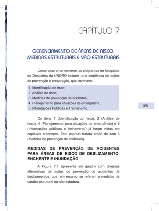 125
CAPÍTULO 7
GERENCIAMENTO DE ÁREAS DE RISCO:
MEDIDAS ESTRUTURAIS E NÃO-ESTRUTURAIS
Como visto anteriormente, os programas de Mitigação
de Desastres da UNDRO incluem uma seqüência de ações
de prevenção e preparação, que envolvem:
1. Identificação do risco;
2. Análise de risco;
3. Medidas de prevenção de acidentes;
4. Planejamento para situações de emergência;
5. Informações Públicas e Treinamento.
Os itens 1 (Identificação do risco), 2 (Análise de
risco), 4 (Planejamento para situações de emergência) e 5
(Informações públicas e treinamento) já foram vistos em
capítulos anteriores. Este capítulo tratará então do item 3
(Medidas de prevenção de acidentes).
MEDIDAS DE PREVENÇÃO DE ACIDENTES
PARA ÁREAS DE RISCO DE DESLIZAMENTO,
ENCHENTE E INUNDAÇÃO
A Figura 7.1 apresenta um quadro com diversas
alternativas de ações de prevenção de acidentes de
deslizamentos, que, em resumo, se referem a medidas de
caráter estrutural ou não estrutural.
 