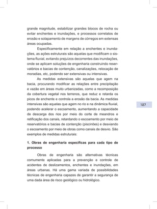 127
grande magnitude, estabilizar grandes blocos de rocha ou
evitar enchentes e inundações, e processos correlatos de
erosão e solapamento de margens de córregos em extensas
áreas ocupadas.
Especificamente em relação a enchentes e inunda-
ções, as ações estruturais são aquelas que modificam o sis-
tema fluvial, evitando prejuízos decorrentes das inundações,
onde se aplicam soluções de engenharia construindo reser-
vatórios e bacias de contenção, canalizações, relocação de
moradias, etc, podendo ser extensivas ou intensivas.
As medidas extensivas são aquelas que agem na
bacia, procurando modificar as relações entre precipitação
e vazão em áreas muito urbanizadas, como a recomposição
da cobertura vegetal nos terrenos, que reduz e retarda os
picos de enchente e controla a erosão da bacia. As medidas
intensivas são aquelas que agem no rio e na dinâmica fluvial,
podendo acelerar o escoamento, aumentando a capacidade
de descarga dos rios por meio do corte de meandros e
retificação dos canais, retardando o escoamento por meio de
reservatórios e bacias de contenção (piscinões) e desviando
o escoamento por meio de obras como canais de desvio. São
exemplos de medidas estruturais:
1. Obras de engenharia específicas para cada tipo de
processo
Obras de engenharia são alternativas técnicas
comumente aplicadas para a prevenção e controle de
acidentes de deslizamentos, enchentes e inundações, em
áreas urbanas. Há uma gama variada de possibilidades
técnicas de engenharia capazes de garantir a segurança de
uma dada área de risco geológico ou hidrológico.
 