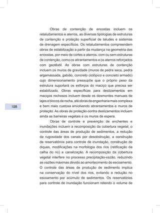 128
Obras de contenção de encostas incluem os
retaludamentos e aterros, as diversas tipologias de estruturas
de contenção e proteção superficial de taludes e sistemas
de drenagem específicos. Os retaludamentos compreendem
obras de estabilização a partir da mudança na geometria das
encostas, por meio de cortes e aterros, com ou sem estruturas
de contenção, como os atirantamentos e os aterros reforçados
com geotêxtil. As obras com estruturas de contenção
incluem os muros de gravidade (muros de pedra seca, pedra
argamassada, gabião, concreto ciclópico e concreto armado)
cujo dimensionamento pressupõe que o próprio peso da
estrutura suportará os esforços do maciço que precisa ser
estabilizado. Obras específicas para deslizamentos em
maciços rochosos incluem desde os desmontes manuais de
lajeseblocosderocha,atéobrasdeengenhariamaiscomplexa
e bem mais custosa envolvendo atirantamentos e muros de
proteção. As obras de proteção contra deslizamentos incluem
ainda as barreiras vegetais e os muros de espera.
Obras de controle e prevenção de enchentes e
inundações incluem a recomposição da cobertura vegetal, o
controle das áreas de produção de sedimentos, a redução
da rugosidade dos canais por desobstrução, a construção
de reservatórios para controle de inundação, construção de
diques, modificações na morfologia dos rios (retificação da
calha do rio) e canalização. A recomposição da cobertura
vegetal interfere no processo precipitação-vazão, reduzindo
as vazões máximas devido ao amortecimento do escoamento.
O controle das áreas de produção de sedimento implica
na conservação do nível dos rios, evitando a redução no
escoamento por acúmulo de sedimentos. Os reservatórios
para controle de inundação funcionam retendo o volume de
 