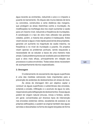129
água durante as enchentes, reduzindo o pico e o impacto a
jusante do barramento. Os diques são muros laterais de terra
ou concretos, construídos a certa distância das margens,
que protegem as áreas ribeirinhas contra a inundação. As
modificações na morfologia dos rios visam aumentar a vazão
para um mesmo nível, reduzindo a freqüência de inundações.
A canalização é o tipo de obra mais utilizada nas grandes
cidades, porém, a maioria dos projetos é inadequada. Estes
visam escoar a água o mais rápido possível da área projetada,
gerando um aumento na magnitude da vazão máxima, na
freqüência e no nível de inundação a jusante. Os projetos
visam apenas os problemas pontuais, sendo esquecida a
necessidade de se estudar a bacia de uma maneira mais
ampla. Cada problema precisa ser avaliado para se determinar
qual a obra mais eficaz, principalmente em relação aos
processos e custos envolvidos. Todas estas obras necessitam
de acompanhamento técnico especializado.
2. Drenagem
O ordenamento do escoamento das águas superficiais
é uma das medidas estruturais mais importantes para a
prevenção de acidentes de deslizamentos em áreas de risco.
As obras de drenagem têm por objetivo captar e
conduzir as águas superficiais e subterrâneas das encostas,
evitando a erosão, infiltração e o acúmulo da água no solo,
responsáveis pela deflagração de deslizamentos. Essas águas
podem ter origem natural (chuvas, minas e fontes), sendo,
em geral, concentradas por diversos tipos de intervenção
nas encostas (sistemas viários, escadarias de acessos e as
próprias edificações), e podem se originar também das águas
servidas e descartadas na forma de esgoto lançadas de forma
 